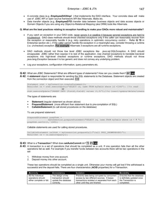Enterprise – JDBC & JTA                                                    147

   •   A concrete class (e.g. EmployeeDAOImpl ) that implements the DAO interface. Your concrete class will make
       use of JDBC API or open source framework API like Hibernate, IBatis etc.
   •   Data transfer objects (e.g. EmployeeDTO) transfer data between business objects and data access objects or
       Domain Objects if you are using any Object-to-Relational Mapping (aka ORM) tools like Hibernate.

Q. What are the best practices relating to exception handling to make your DAOs more robust and maintainable?

   •   If you catch an exception in your DAO code, never ignore it or swallow it because ignored exceptions are hard to
       troubleshoot. DAO class methods should throw checked exceptions only if the caller can reasonably recover from
       the exception or reasonably handle it (e.g. retry operations in optimistic concurrency control - Refer Q 78 in
       Enterprise section etc ). If the caller cannot handle the exception in a meaningful way, consider throwing a runtime
       (i.e. unchecked) exception. For example Hibernate 3 exceptions are all runtime exceptions.

   •   DAO methods should not throw low level JDBC exceptions like java.sql.SQLException. A DAO should
       encapsulate JDBC rather than expose it to rest of the application. Use chained exceptions to translate low-level
       exceptions into high-level checked exceptions or runtime exceptions. DAO methods should not throw
       java.lang.Exception because it is too generic and does not convey any underlying problem.

   •   Log your exceptions, configuration information, query parameters etc.


Q 42: What are JDBC Statements? What are different types of statements? How can you create them? SF FAQ
A 42: A statement object is responsible for sending the SQL statements to the Database. Statement objects are created
       from the connection object and then executed. CO

       Statement stmt = myConnection.createStatement();
       ResultSet rs = stmt.executeQuery(“SELECT id, name FROM myTable where id =1245”); //to read
                                   or
       stmt.executeUpdate(“INSERT INTO (field1,field2) values (1,3)”);//to insert/update/delete/create

       The types of statements are:

            Statement (regular statement as shown above)
            PreparedStatement (more efficient than statement due to pre-compilation of SQL)
            CallableStatement (to call stored procedures on the database)

       To use prepared statement:

       PreparedStatement prepStmt =
                        myConnection.prepareStatement("SELECT id, name FROM myTable where id = ? ");
       prepStmt.setInt(1, 1245);

       Callable statements are used for calling stored procedures.

       CallableStatement calStmt = myConnection.prepareCall("{call PROC_SHOWMYBOOKS}");
       ResultSet rs = cs.executeQuery();



Q 43: What is a Transaction? What does setAutoCommit do? TI PI FAQ
A 43: A transaction is a set of operations that should be completed as a unit. If one operation fails then all the other
       operations fail as well. For example if you transfer funds between two accounts there will be two operations in the
       set

       1.   Withdraw money from one account.
       2.   Deposit money into other account.

       These two operations should be completed as a single unit. Otherwise your money will get lost if the withdrawal is
       successful and the deposit fails. There are four characteristics (ACID properties) for a Transaction.

        Atomicity                  Consistency           Isolation                                      Durability
        All the individual         The design of the     Prevents data being corrupted by concurrent    Ensures that the database
        operations should          transaction should    access by two different sources. It keeps      is definitely updated once
        either complete or fail.   update the database   transactions isolated or separated from each   the Transaction is
                                   correctly.            other until they are finished.                 completed.
 