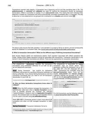 148                                          Enterprise – JDBC & JTA

      Transactions maintain data integrity. A transaction has a beginning and an end like everything else in life. The
      setAutocommit(….), commit() and rollback() are used for marking the transactions (known as transaction
      demarcation). When a connection is created, it is in auto-commit mode. This means that each individual SQL
      statement is treated as a transaction and will be automatically committed immediately after it is executed. The way
      to allow two or more statements to be grouped into a transaction is to disable auto-commit mode: CO

      try{
          Connection myConnection = dataSource.getConnection();

          // set autoCommit to false
          myConnection.setAutoCommit(false);

          withdrawMoneyFromFirstAccount(.............);             //operation 1
         depositMoneyIntoSecondAccount(.............);             //operation 2

          myConnection .commit();
      }
      catch(Exception sqle){
         try{
            myConnection .rollback();
         }catch( Exception e){}
      }
      finally{
          try{if( conn != null) {conn.close();}} catch( Exception e) {}
      }

      The above code ensures that both operation 1 and operation 2 succeed or fail as an atomic unit and consequently
      leaves the database in a consistent state. Also turning auto-commit off will provide better performance.

      Q. What is transaction demarcation? What are the different ways of defining transactional boundaries?

      Data Access Objects (DAO) are transactional objects. Each operation associated with CRUD operations like
      Create, Update and/or Delete operations should be associated with transactions. Transaction demarcation is the
      manner in which transaction boundaries are defined. There are two approaches for transaction demarcation.

       Declarative transaction demarcation                                Programmatic transaction demarcation
       The programmer       declaratively specifies the transaction       The programmer is responsible for coding
       boundaries using transaction attributes for an EJB via ejb-        transaction logic as shown above. The
       jar.xml deployment descriptor.                                     application controls the transaction via an API
                                                                          like JDBC API, JTA API, Hibernate API etc.
       Note: Spring framework           has support for declarative       JDBC transactions are controlled using the
       transaction demarcation by specifying transaction attributes via   java.sql.Connection object. There are two
       Spring config files. If you choose Spring framework to mark the    modes: auto-commit and manual commit.
       transaction boundaries then you need to turn off transaction       Following methods are provided in the JDBC
       demarcation in your EJB by:                                        API via non-XA java.sql.Connection class for
                                                                          programmatically controlling transactions:
       <trans-attribute>NotSupported</trans-attribute>
                                                                          public    void    setAutoCommit(boolean
       Q. How are these declarative transactions know when to             mode);
                                                                          public boolean getAutoCommit();
       rollback?                                                          public void commit();
                                                                          public void rollback();
       EJBs: When the EJB container manages the transaction, it is
       automatically rolled back when a System Exception occurs.
       This is possible because the container can intercept
       “SystemException”. However when an Application Exception           For XA-Connections use the following methods
       occurs, the container does not intercept it and therefore leaves   on javax.transaction.UserTransaction.
       it to the code to roll back using ctx.setRollbackOnly().

       Refer Q76, Q77 in Enterprise section to learn more about EJB       public   void begin();
       exceptions and when an EJB managed transaction is rolled           public   void commit();
       back.                                                              public   void rollback();
                                                                          public   int getStatus();
                                                                          public   void setRollbackOnly();
       Spring Framework: Transaction declaration format is:               public   void setTransactionTimeOut(int)

       PROPAGATION_NAME,ISOLATION_NAME,readOnly,timeout_NNN
       N,+CheckedException1,-CheckedException2
 