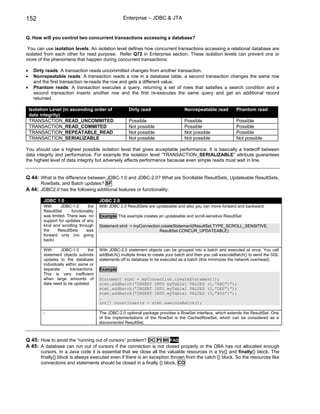 152                                                  Enterprise – JDBC & JTA


Q. How will you control two concurrent transactions accessing a database?

 You can use isolation levels. An isolation level defines how concurrent transactions accessing a relational database are
isolated from each other for read purpose. Refer Q72 in Enterprise section. These isolation levels can prevent one or
more of the phenomena that happen during concurrent transactions:

•     Dirty reads: A transaction reads uncommitted changes from another transaction.
•     Nonrepeatable reads: A transaction reads a row in a database table, a second transaction changes the same row
      and the first transaction re-reads the row and gets a different value.
•     Phantom reads: A transaction executes a query, returning a set of rows that satisfies a search condition and a
      second transaction inserts another row and the first re-executes the same query and get an additional record
      returned.

    Isolation Level (in ascending order of              Dirty read                    Nonrepeatable read         Phantom read
    data integrity)
    TRANSACTION_READ_UNCOMMITED                         Possible                      Possible                   Possible
    TRANSACTION_READ_COMMITED                           Not possible                  Possible                   Possible
    TRANSACTION_REPEATABLE_READ                         Not possible                  Not possible               Possible
    TRANSACTION_SERIALIZABLE                            Not possible                  Not possible               Not possible

You should use a highest possible isolation level that gives acceptable performance. It is basically a tradeoff between
data integrity and performance. For example the isolation level “TRANSACTION_SERIALIZABLE” attribute guarantees
the highest level of data integrity but adversely affects performance because even simple reads must wait in line.


Q 44: What is the difference between JDBC-1.0 and JDBC-2.0? What are Scrollable ResultSets, Updateable ResultSets,
         RowSets, and Batch updates? SF
A 44: JDBC2.0 has the following additional features or functionality:

          JDBC 1.0                       JDBC 2.0
          With     JDBC-1.0       the    With JDBC 2.0 ResultSets are updateable and also you can move forward and backward.
          ResultSet      functionality
          was limited. There was no      Example This example creates an updateable and scroll-sensitive ResultSet
          support for updates of any
          kind and scrolling through     Statement stmt = myConnection.createStatement(ResultSet.TYPE_SCROLL_SENSITIVE,
          the    ResultSets      was                                  ResultSet.CONCUR_UPDATEABLE)
          forward only (no going
          back)

          With      JDBC-1.0       the   With JDBC-2.0 statement objects can be grouped into a batch and executed at once. You call
          statement objects submits      addBatch() multiple times to create your batch and then you call executeBatch() to send the SQL
          updates to the database        statements off to database to be executed as a batch (this minimizes the network overhead).
          individually within same or
          separate       transactions.   Example
          This is very inefficient
          when large amounts of          Statement stmt = myConnection.createStatement();
          data need to be updated.       stmt.addBatch(“INSERT INTO myTable1 VALUES (1,”ABC”)”);
                                         stmt.addBatch(“INSERT INTO myTable1 VALUES (2,”DEF”)”);
                                         stmt.addBatch(“INSERT INTO myTable1 VALUES (3,”XYZ”)”);
                                         …
                                         int[] countInserts = stmt.executeBatch();

          -                              The JDBC-2.0 optional package provides a RowSet interface, which extends the ResultSet. One
                                         of the implementations of the RowSet is the CachedRowSet, which can be considered as a
                                         disconnected ResultSet.



Q 45: How to avoid the “running out of cursors” problem? DC PI MI FAQ
A 45: A database can run out of cursors if the connection is not closed properly or the DBA has not allocated enough
         cursors. In a Java code it is essential that we close all the valuable resources in a try{} and finally{} block. The
         finally{} block is always executed even if there is an exception thrown from the catch {} block. So the resources like
         connections and statements should be closed in a finally {} block. CO
 