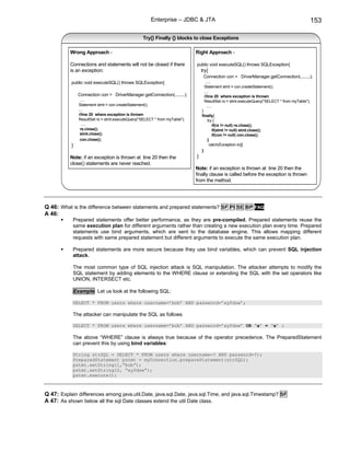 Enterprise – JDBC & JTA                                                                 153

                                                  Try{} Finally {} blocks to close Exceptions

           Wrong Approach -                                                 Right Approach -

           Connections and statements will not be closed if there           public void executeSQL() throws SQLException{
           is an exception:                                                     try{
                                                                                 Connection con = DriverManager.getConnection(........);
           public void executeSQL() throws SQLException{                          .....
                                                                                 Statement stmt = con.createStatement();
                                                                                 ....
               Connection con = DriverManager.getConnection(........);           //line 20 where exception is thrown
                .....                                                            ResultSet rs = stmt.executeQuery("SELECT * from myTable");
               Statement stmt = con.createStatement();                             .....
               ....                                                             }
               //line 20 where exception is thrown                              finally{
               ResultSet rs = stmt.executeQuery("SELECT * from myTable");          try {
                 .....                                                                if(rs != null) rs.close();
                rs.close();                                                           if(stmt != null) stmt.close();
                stmt.close();                                                         if(con != null) con.close();
                con.close();                                                       }
           }                                                                        catch(Exception e){}
                                                                                }
           Note: if an exception is thrown at line 20 then the              }
           close() statements are never reached.
                                                                            Note: if an exception is thrown at line 20 then the
                                                                            finally clause is called before the exception is thrown
                                                                            from the method.




Q 46: What is the difference between statements and prepared statements? SF PI SE BP FAQ
A 46:
            Prepared statements offer better performance, as they are pre-compiled. Prepared statements reuse the
            same execution plan for different arguments rather than creating a new execution plan every time. Prepared
            statements use bind arguments, which are sent to the database engine. This allows mapping different
            requests with same prepared statement but different arguments to execute the same execution plan.

            Prepared statements are more secure because they use bind variables, which can prevent SQL injection
            attack.

            The most common type of SQL injection attack is SQL manipulation. The attacker attempts to modify the
            SQL statement by adding elements to the WHERE clause or extending the SQL with the set operators like
            UNION, INTERSECT etc.

            Example Let us look at the following SQL:

            SELECT * FROM users where username=’bob’ AND password=’xyfdsw’;

            The attacker can manipulate the SQL as follows

            SELECT * FROM users where username=’bob’ AND password=’xyfdsw’ OR ‘a’ = ‘a’ ;

            The above “WHERE” clause is always true because of the operator precedence. The PreparedStatement
            can prevent this by using bind variables:

            String strSQL = SELECT * FROM users where username=? AND password=?);
            PreparedStatement pstmt = myConnection.prepareStatement(strSQL);
            pstmt.setString(1,”bob”);
            pstmt.setString(2, “xyfdsw”);
            pstmt.execute();



Q 47: Explain differences among java.util.Date, java.sql.Date, java.sql.Time, and java.sql.Timestamp? SF
A 47: As shown below all the sql Date classes extend the util Date class.
 