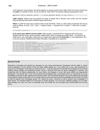 158                                            Enterprise – JNDI & LDAP

       in the hierarchy. For example in the above diagram, to answer queries about ‘Peter Smith’ the server should have
       the suffix of ‘o=ACME, c=AUS’. So we can look for “Peter Smith” by using the following distinguished name:

       cn=Peter Smith, o=ACME, c=AUS               // where o=ACME, c=AUS is the suffix

       LDAP schema: defines rules that specify the types of objects that a directory may contain and the required
       optional attributes that entries of different types should have.

       Filters: In LDAP the basic way to retrieve data is done with filters. There is a wide variety of operators that can be
       used as follows: & (and), | (or), ! (not), ~= (approx equal), >= (greater than or equal), <= (less than or equal), *
       (any) etc.

       (& (uid=a*) (uid=*l) )

       Q. So where does JNDI fit into this LDAP? JNDI provides a standard API for interacting with naming and
       directory services using a service provider interface (SPI), which is analogous to JDBC driver. To connect to an
       LDAP server, you must obtain a reference to an object that implements the DirContext. In most applications, this
       is done by using an InitialDirContext object that takes a Hashtable as an argument:

       Hashtable env = new Hashtable();
       env.put(Context.INITIAL_CONTEXT_FACTORY, “com.sun.jndi.ldap.LdapCtxFactory”);
       env.put(Context.PROVIDER_URL, “ldap://localhost:387”);
       env.put(Context.SECURITY_AUTHENTICATION, “simple”);
       env.put(Context.SECURITY_PRINCIPAL, “cn=Directory Manager”);
       env.put(Context.SECURITY_CREDENTIALS, “myPassword”);
       DirContext ctx = new InitialDirContext(env);




General Tip #6:

Experience, knowledge and attitude are necessary for your career advancement. Developers with the ability to master
more knowledge in a short period of time are better skilled people too. If you solely rely on your work experience to
acquire your knowledge, it may take you quite some time. I took the approach of acquiring the knowledge by pro-actively
reading (mainly articles and sometimes books), having a technical chat with my senior colleagues or mentors, and
networking with the fellow professionals via Java forums and keeping in touch with some skilled and experienced
developers I had worked with. Once I have acquired the knowledge then I pro-actively look for an opportunity to put my
knowledge to practice to gain experience and acquire skills. This is important because not only the experiences and skills
I have gained is going to stay with me for a longer period of time than just having the knowledge alone but also it is going
to help me acquire more knowledge quicker. As I repeat this cycle, I enhance my skill to acquire more knowledge in a
short period. This strategy helped me to fast track my career progress. You may have a different strategy, but no matter
what strategy you have, you have to eventually know and master the core concepts (aka fundamentals) and the key
areas.
 