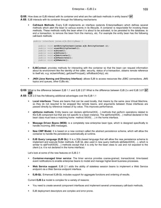 Enterprise – EJB 2.x                                                 169

Q 68: How does an EJB interact with its container and what are the call-back methods in entity beans? SF
A 68: EJB interacts with its container through the following mechanisms

            Call-back Methods: Every EJB implements an interface (extends EnterpriseBean) which defines several
            methods which alert the bean to various events in its lifecycle. A container is responsible for invoking these
            methods. These methods notify the bean when it is about to be activated, to be persisted to the database, to
            end a transaction, to remove the bean from the memory, etc. For example the entity bean has the following
            call-back methods:

            public interface javax.ejb.EntityBean {

                 public   void   setEntityContext(javax.ejb.EntityContext c);
                 public   void   unsetEntityContext();
                 public   void   ejbLoad();
                 public   void   ejbStore();
                 public   void   ejbActivate();
                 public   void   ejbPassivate();
                 public   void   ejbRemove();
            }

            EJBContext: provides methods for interacting with the container so that the bean can request information
            about its environment like the identity of the caller, security, status of a transaction, obtains remote reference
            to itself etc. e.g. isUserInRole(), getUserPrincipal(), isRollbackOnly(), etc

            JNDI (Java Naming and Directory Interface): allows EJB to access resources like JDBC connections, JMS
            topics and queues, other EJBs etc.


Q 69: What is the difference between EJB 1.1 and EJB 2.0? What is the difference between EJB 2.x and EJB 3.0? SF
      FAQ
A 69: EJB 2.0 has the following additional advantages over the EJB 1.1

            Local interfaces: These are beans that can be used locally, that means by the same Java Virtual Machine,
            so they do not required to be wrapped like remote beans, and arguments between those interfaces are
            passed directly by reference instead of by value. This improves performance.

            ejbHome methods: Entity beans can declare ejbHomeXXX(…) methods that perform operations related to
            the EJB component but that are not specific to a bean instance. The ejbHomeXXX(…) method declared in the
            bean class must have a matching home method XXXX( …) in the home interface.

            Message Driven Beans (MDB): is a completely new enterprise bean type, which is designed specifically to
            handle incoming JMS messages.

            New CMP Model. It is based on a new contract called the abstract persistence schema, which will allow the
            container to handle the persistence automatically at runtime.

            EJB Query Language (EJB QL): It is a SQL-based language that will allow the new persistence schema to
            implement and execute finder methods. EJB QL also used in new query methods ejbSelectXXX(…), which is
            similar to ejbFindXXXX(…) methods except that it is only for the bean class to use and not exposed to the
            client (i.e. it is not declared in the home interface)

      Let’s look at some of the new features on EJB 2.1

            Container-managed timer service: The timer service provides coarse-grained, transactional, time-based
            event notifications to enable enterprise beans to model and manage higher-level business processes.

            Web Service support: EJB 2.1 adds the ability of stateless session beans to implement a Web Service
            endpoint via a Web Service endpoint interface.

            EJB-QL: Enhanced EJB-QL includes support for aggregate functions and ordering of results.

      Current EJB 2.x model is complex for a variety of reasons:

            You need to create several component interfaces and implement several unnecessary call-back methods.

            EJB deployment descriptors are complex and error prone.
 