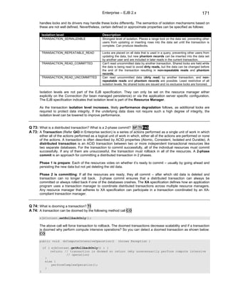 Enterprise – EJB 2.x                                                         171

       handles locks and its drivers may handle these locks differently. The semantics of isolation mechanisms based on
       these are not well defined. Nevertheless, certain defined or approximate properties can be specified as follows:

           Isolation level                        Description
           TRANSACTION_SERIALIZABLE               Strongest level of isolation. Places a range lock on the data set, preventing other
                                                  users from updating or inserting rows into the data set until the transaction is
                                                  complete. Can produce deadlocks.

           TRANSACTION_REPEATABLE_READ            Locks are placed on all data that is used in a query, preventing other users from
                                                  updating the data, but new phantom records can be inserted into the data set
                                                  by another user and are included in later reads in the current transaction.
           TRANSACTION_READ_COMMITTED             Can't read uncommitted data by another transaction. Shared locks are held while
                                                  the data is being read to avoid dirty reads, but the data can be changed before
                                                  the end of the transaction resulting in non-repeatable reads and phantom
                                                  records.
           TRANSACTION_READ_UNCOMMITTED           Can read uncommitted data (dirty read) by another transaction, and non-
                                                  repeatable reads and phantom records are possible. Least restrictive of all
                                                  isolation levels. No shared locks are issued and no exclusive locks are honored.

       Isolation levels are not part of the EJB specification. They can only be set on the resource manager either
       explicitly on the Connection (for bean managed persistence) or via the application server specific configuration.
       The EJB specification indicates that isolation level is part of the Resource Manager.

       As the transaction isolation level increases, likely performance degradation follows, as additional locks are
       required to protect data integrity. If the underlying data does not require such a high degree of integrity, the
       isolation level can be lowered to improve performance.


Q 73: What is a distributed transaction? What is a 2-phase commit? SF TI FAQ
A 73: A Transaction (Refer Q43 in Enterprise section) is a series of actions performed as a single unit of work in which
       either all of the actions performed as a logical unit of work in which, either all of the actions are performed or none
       of the actions. A transaction is often described by ACID properties (Atomic, Consistent, Isolated and Durable). A
       distributed transaction is an ACID transaction between two or more independent transactional resources like
       two separate databases. For the transaction to commit successfully, all of the individual resources must commit
       successfully. If any of them are unsuccessful, the transaction must rollback in all of the resources. A 2-phase
       commit is an approach for committing a distributed transaction in 2 phases.

       Phase 1 is prepare: Each of the resources votes on whether it’s ready to commit – usually by going ahead and
       persisting the new data but not yet deleting the old data.

       Phase 2 is committing: If all the resources are ready, they all commit – after which old data is deleted and
       transaction can no longer roll back. 2-phase commit ensures that a distributed transaction can always be
       committed or always rolled back if one of the databases crashes. The XA specification defines how an application
       program uses a transaction manager to coordinate distributed transactions across multiple resource managers.
       Any resource manager that adheres to XA specification can participate in a transaction coordinated by an XA-
       compliant transaction manager.


Q 74: What is dooming a transaction? TI
A 74: A transaction can be doomed by the following method call CO
       ejbContext.setRollbackOnly();

       The above call will force transaction to rollback. The doomed transactions decrease scalability and if a transaction
       is doomed why perform compute intensive operations? So you can detect a doomed transaction as shown below:
       CO

       public void       doComputeIntensiveOperation()        throws Exception {

           if ( ejbContext.getRollbackOnly() ) {
               return; // transaction is doomed so return (why unnecessarily perform compute intensive
                        // operation)
            }
            else {
                performComplexOperation();
            }
       }
 