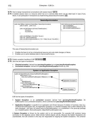 172                                                           Enterprise – EJB 2.x



Q 75: How to design transactional conversations with session beans? SF TI
A 75: A stateful session bean is a resource which has an in memory state which can be rolled back in case of any
      failure. It can participate in transactions by implementing SessionSynchronization. CO


                                                                SessionSynchronization

         public class MyBean implements SessionBean, SessionSynchronization{                               public interface javax.ejb.SessionSynchronization {
                    public int oldVal ; public int val ;                                                      public void afterBegin();
                                                                                                              public void beforeCompletion();
                    public void ejbCreate(int val) throws CreateException {                                   public void afterCompletion(boolean b);
                                                                                                           }
                               this.val=val;
                               this.oldVal=val;
                    }

                     public void afterBegin() { this.oldVal = this.val ;}
                     public void beforeCompletion(){};
                     public void afterCompletion(boolean b) { if (b == false) this.val = this.oldVal ; }
                   .......................................
         }




      The uses of SessionSynchronization are:

             Enables the bean to act as a transactional resource and undo state changes on failure.
             Enables you to cache database data to improve performance.


Q 76: Explain exception handling in EJB? SF EH CO FAQ
A 76: Java has two types of exceptions:

             Checked exception: derived from java.lang.Exception but not java.lang.RuntimeException.
             Unchecked exception: derived from java.lang.RuntimeException thrown by JVM.

                                                System vs Application Exception

          public void depositAmount() throws InsufficientFundException {
                    if(this.amount <= 0) {
                        throw new InsufficientFundException ("Balance is <= 0");
                     }
                     try {
                                                                                                               Application Exception
                         depositAmount();
                     } catch (SQLException e) {
                           throw new EJBException(e);
                     } catch (Exception e) {
                           throw new EJBException(e);
                     }                                                                                         System Exception
          }



      EJB has two types of exceptions:

             System Exception: is an unchecked exception derived from java.lang.RuntimeException. An
             EJBException is an unchecked exception, which is derived from java.lang.RuntimeException.

             Application Exception: is specific to an application and thrown because of violation of business rules (e.g.
             InsufficierntFundException etc). An Application Exception is a checked exception that is either defined by the
             bean developer and does not extend java.rmi.RemoteException, or is predefined in the javax.ejb package
             (i.e. CreateException, RemoveException, ObjectNotFoundException etc).

      A System Exception is thrown by the system and is not recoverable. For example EJB container losing
      connection to the database server, failed remote method objects call etc. Because the System Exceptions are
      unpredictable, the EJB container is the only one responsible for trapping the System Exceptions. The container
 