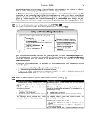 Enterprise – EJB 2.x                                                         173

      automatically wraps any RuntimeException in RemoteException, which subsequently gets thrown to the caller (i.e.
      client). In addition to intercepting System Exception the container may log the errors.

      An Application Exception is specific to an application and is thrown because of violation of business rules. The
      client should be able to determine how to handle an Application Exception. If the account balance is zero then an
      Application Exception like InsufficientFundException can be thrown. If an Application Exception should be
      treated as a System Exception then it needs to be wrapped in an EJBException, which extends java.lang.
      RuntimeException so that it can be managed properly (e.g. rolling back transactions) and propagated to the client.


Q 77: How do you rollback a container managed transaction in EJB? SF TI EH FAQ
A 77: The way the exceptions are handled affects the way the transactions are managed. CO


                                     Rolling back Container Managed Transactions

             public void depositAmount() throws InsufficientFundExceptiion {
                        try {
                           depositAmount();
                                                                                        Application Exception is thrown so
                        }catch (InsufficientFundException e)
                           ctx.setRollbackOnly();                                       the transaction should be rolled back
                           throw new InsufficientFundExceptiion(e.getMessage());        in the code ctx.setRollbackOnly().
                        } catch (SQLException e) {
                              throw new EJBException(e);                                EJBException is a System
                        } catch (Exception e) {                                         Exception so the container will
                              throw new EJBException(e);                                automatically roll back the
                        }                                                               transaction.
             }



      When the container manages the transaction, it is automatically rolled back when a System Exception occurs.
      This is possible because the container can intercept System Exception. However when an Application Exception
      occurs, the container does not intercept it and therefore leaves it to the code to roll back using
      ctx.setRollbackOnly().

      Be aware that handling exceptions in EJB is different from handling exceptions in Java. The Exception handling
      best practice tips are:

           If you cannot recover from System Exception let the container handle it.
           If a business rule is violated then throw an application exception.
           If you want to rollback a transaction on an application exception then catch the application exception and
           throw an EJBException or use ctx.setRollbackOnly();


Q 78: What is the difference between optimistic and pessimistic concurrency control? TI CI
A 78:
        Pessimistic Concurrency                                       Optimistic Concurrency
        A pessimistic design assumes conflicts will occur in the      An optimistic approach assumes conflicts won’t occur, and deal with
        database tables and avoids them through exclusive             them when they do occur.
        locks etc.
        EJB (also non-EJB) locks the source data until it             EJB (also non-EJB) implements a strategy to detect whether a
        completes its transaction.                                    change has occurred. Locks are placed on the database only for a
                                                                      small portion of the time.
             Provides reliable access to data.
             Suitable for short transactions.                              Suitable for long transactions.
             Suitable for systems where concurrent access is               Suitable for systems requiring frequent concurrent accesses.
             rare.
        The pessimistic locking imposes high locking                  The optimistic locking is used in the context of cursors. The
        overheads on the server and lower concurrency.                optimistic locking works as follows:

                                                                        No locks are acquired as rows are read.
                                                                        No locks are acquired while values in the current row are
                                                                        changed.
                                                                        When changes are saved, a copy of the row in the database is
                                                                        read in the locked mode.
                                                                        If the data was changed after it was read into the cursor, an error
 
