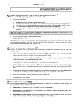 174                                                Enterprise – EJB 2.x

                                                               is raised so that the transaction can be rolled back and retried.
                                                               Note: The testing for changes can be done by comparing the
                                                               values, timestamp or version numbers.



Q 79: How can we determine if the data is stale (for example when using optimistic locking)? TI
A 79: We can use the following strategy to determine if the data is stale:

           Adding version numbers

            1.   Add a version number (Integer) to the underlying table.
            2.   Carry the version number along with any data read into memory (through value object, entity bean etc).
            3.   Before performing any update compare the current version number with the database version number.
            4.   If the version numbers are equal update the data and increment the version number.
            5.   If the value object or entity bean is carrying an older version number, reject the update and throw an
                 exception.

       Note: You can also do the version number check as part of the update by including the version column in the
       where clause of the update without doing a prior select.

           Adding a timestamp to the underlying database table.
           Comparing the data values.

       These techniques are also quite useful when implementing data caching to improve performance. Data caches
       should regularly keep track of stale data to refresh the cache. These strategies are valid whether you use EJB or
       other persistence mechanisms like JDBC, Hibernate etc.


Q 80: What are not allowed within the EJB container? SF
A 80: In order to develop reliable and portable EJB components, the following restrictions apply to EJB code
       implementation:

           Avoid using static non-final fields. Declaring all static fields in EJB component as final is recommended. This
           enables the EJB container to distribute instances across multiple JVMs.

           Avoid starting a new thread (conflicts with EJB container) or using thread synchronization (allow the EJB
           container to distribute instances across multiple JVMs).

           Avoid using AWT or Swing functionality. EJBs are server side business components.

           Avoid using file access or java.io operations. EJB business components are meant to use resource managers
           such as JDBC to store and retrieve application data. But deployment descriptors can be used to store <env-
           entry>.

           Avoid accepting or listening to socket connections. EJB components are not meant to provide network socket
           functionality. However the specification lets EJB components act as socket clients or RMI clients.

           Avoid using the reflection API. This restriction enforces Java security.

           Can’t use custom class loaders.


Q 81: Discuss EJB container security? SF SE
A 81: EJB components operate inside a container environment and rely heavily on the container to provide security. The
       four key services required for the security are:

           Identification: In Java security APIs this identifier is known as a principal.

           Authentication: To prove the identity one must present the credentials in the form of password, swipe card,
           digital certificate, finger prints etc.

           Authorization (Access Control): Every secure system should limit access to particular users. The common
           way to enforce access control is by maintaining security roles and privileges.
 