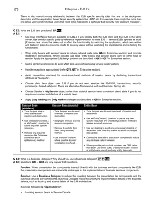 176                                                Enterprise – EJB 2.x

      There is also many-to-many relationship between the EJB specific security roles that are in the deployment
      descriptor and the application based target security system like LDAP etc. For example there might be more than
      one group users and individual users that need to be mapped to a particular EJB security role ‘account_manager’.


Q 82: What are EJB best practices? BP FAQ
A 82:
          Use local interfaces that are available in EJB2.0 if you deploy both the EJB client and the EJB in the same
          server. Use vendor specific pass-by-reference implementation to make EJB1.1 remote EJBs operate as local.
          [Extreme care should be taken not to affect the functionality by switching the application, which was written
          and tested in pass-by-reference mode to pass-by-value without analyzing the implications and re-testing the
          functionality.

          Wrap entity beans with session beans to reduce network calls (refer Q84 in Enterprise section) and promote
          declarative transactions. Where possible use local entity beans and session beans can be either local or
          remote. Apply the appropriate EJB design patterns as described in Q83 – Q87 in Enterprise section.

          Cache ejbHome references to avoid JNDI look-up overhead using service locator pattern.

          Handle exceptions appropriately (refer Q76, Q77 in Enterprise section).

          Avoid transaction overhead for non-transactional methods of session beans by declaring transactional
          attribute as “Supports”.

          Choose plain Java object over EJB if you do not want services like RMI/IIOP, transactions, security,
          persistence, thread safety etc. There are alternative frameworks such as Hibernate, Spring etc.

          Choose Servlet’s HttpSession object rather than stateful session bean to maintain client state if you do not
          require component architecture of a stateful bean.

          Apply Lazy loading and Dirty marker strategies as described in Q88 in Enterprise section.

       Session Bean                   Session Bean (stateful)          Entity Bean
       (stateless)
         Tune the pool size to          Tune the pool size to avoid     Tune the pool size to avoid overhead of creation and
         avoid overhead of              overhead of creation and        destruction.
         creation and destruction.      destruction.
                                                                        Use setEntityContext(..) method to cache any bean
         Use setSessionContext(..)      Set proper time out to avoid    specific resources and unsetEntityContext() method to
         or ejbCreate(..) method to     resource congestion.            release acquired resources.
         cache any bean specific
         resources.                     Remove it explicitly from       Use lazy-loading to avoid any unnecessary loading of
                                        client using remove()           dependent data. Use dirty marker to avoid unchanged
         Release any acquired           method.                         data update.
         resources like Database
         connection etc in              Use ‘transient’ variable        Commit the data after a transaction completes to reduce
         ejbRemove() method             where possible to avoid         any database calls in between.
                                        serialization overhead.
                                                                        Where possible perform bulk updates, use CMP rather
                                                                        than BMP, Use direct JDBC (Fast-lane-reader) instead
                                                                        of entity beans, use of read-only entity beans etc.



Q 83: What is a business delegate? Why should you use a business delegate? DP PI           FAQ
A 83: Questions Q83 – Q88 are very popular EJB questions.

      Problem: When presentation tier components interact directly with the business services components like EJB,
      the presentation components are vulnerable to changes in the implementation of business services components.

      Solution: Use a Business Delegate to reduce the coupling between the presentation tier components and the
      business services tier components. Business Delegate hides the underlying implementation details of the business
      service, such as look-up and access details of the EJB architecture.

      Business delegate is responsible for:

          Invoking session beans in Session Facade.
 