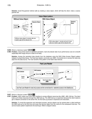 178                                                           Enterprise – EJB 2.x


      Solution: Avoid fine-grained method calls by creating a value object, which will help the client, make a coarse-
      grained call.

                                                                   Value Object pattern
          Without Value Object                                            With Value Object
                                                    Session Bean          S                                                                Session
                                                                          e                         Person
                                                                                                                                           Bean
                                         ()                                                                              getPersonInfo()
                                    tName                                 r                          Value
          Servlet            getFirs
                             getSurname()                                 v                         Object
          (client)
                              getG                                        l
                                   en
                               get der()                                                  me
                                                                                             ()
                                   Age                                    e           rna
                                      ()                                           tSu        e()
                                                                          t      ge        am
                                                                                       rstN
                                                                          (         tFi




                                                                                             ()
                                                                                  ge




                                                                                        () er
                                                                                      ge d
                                                                          c




                                                                                    tA en
                                                                                  ge etG
                                                                          l




                                                                                      g
                                                                          i
            Without value object 4 remote calls are                       e
            made to get all the relevant info                             n
                                                                                        With value object 1 remote call and 4 local
                                                                          t
                                                                                        calls are made to get all the relevant info.
                                                                          )




Q 86: What is a fast-lane reader? DP PI FAQ
A 86: Problem: Using Entity beans to represent persistent, read only tabular data incurs performance cost at no benefit
      (especially when large amount of data to be read).

      Solution: Access the persistent data directly from the database using the DAO (Data Access Object) pattern
      instead of using Entity beans. The Fast lane readers commonly use JDBC, Connectors etc to access the read-only
      data from the data source. The main benefit of this pattern is the faster data retrieval.


                                                                    Fast Lane Reader

               J2EE Server
                                                        EJB Container
                Web Container
                                                                                                                       e
                                                                                 Entity Bean
                                                                                                             normal lan
                                                           Session Bean
                                                       ne
                                                  al la
                        Servlet               norm
                        (client)                Fast                                                                ne
                                                     Lane                                                       t La
                                                          Read
                                                              er          Data Access Object                 Fas               DataSource

                                                                               JDBC



               Use Fast Lane Reader for read only access and the normal lane for read/write access to the DataSource.



Q 87: What is a Service Locator? DP PI FAQ
A 87: Problem: J2EE makes use of the JNDI interface to access different resources like JDBC, JMS, EJB etc. The client
      looks up for these resources through the JNDI look-up. The JNDI look-up is expensive because the client needs to
      get a network connection to the server first. So this look-up process is expensive and redundant.

      Solution: To avoid this expensive and redundant process, service objects can be cached when a client performs
      the JNDI look-up for the first time and reuse that service object from the cache for the subsequent look-ups. The
      service locator pattern implements this technique. Refer to diagram below:
 