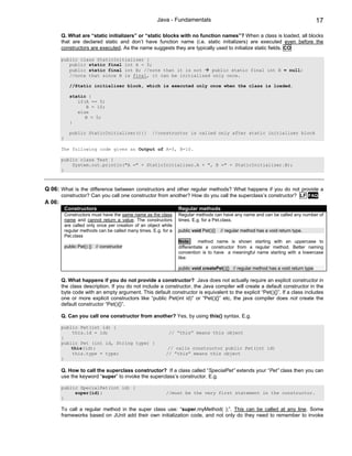 Java - Fundamentals                                                             17

        Q. What are “static initializers” or “static blocks with no function names”? When a class is loaded, all blocks
        that are declared static and don’t have function name (i.e. static initializers) are executed even before the
        constructors are executed. As the name suggests they are typically used to initialize static fields. CO

        public class StaticInitializer {
           public static final int A = 5;
           public static final int B; //note that it is not    public static final int B = null;
           //note that since B is final, it can be initialized only once.

              //Static initializer block, which is executed only once when the class is loaded.

              static {
                 if(A == 5)
                    B = 10;
                 else
                    B = 5;
              }

              public StaticInitializer(){}            //constructor is called only after static initializer block
        }

        The following code gives an Output of A=5, B=10.

        public class Test {
            System.out.println("A =" + StaticInitializer.A + ", B =" + StaticInitializer.B);
        }



Q 06: What is the difference between constructors and other regular methods? What happens if you do not provide a
        constructor? Can you call one constructor from another? How do you call the superclass’s constructor? LF FAQ
A 06:
            Constructors                                           Regular methods
            Constructors must have the same name as the class      Regular methods can have any name and can be called any number of
            name and cannot return a value. The constructors       times. E.g. for a Pet.class.
            are called only once per creation of an object while
            regular methods can be called many times. E.g. for a   public void Pet(){}   // regular method has a void return type.
            Pet.class
                                                                   Note:      method name is shown starting with an uppercase to
            public Pet() {} // constructor                         differentiate a constructor from a regular method. Better naming
                                                                   convention is to have a meaningful name starting with a lowercase
                                                                   like:

                                                                   public void createPet(){} // regular method has a void return type

        Q. What happens if you do not provide a constructor? Java does not actually require an explicit constructor in
        the class description. If you do not include a constructor, the Java compiler will create a default constructor in the
        byte code with an empty argument. This default constructor is equivalent to the explicit “Pet(){}”. If a class includes
        one or more explicit constructors like “public Pet(int id)” or “Pet(){}” etc, the java compiler does not create the
        default constructor “Pet(){}”.

        Q. Can you call one constructor from another? Yes, by using this() syntax. E.g.

        public Pet(int id) {
            this.id = id;                                     // “this” means this object
        }
        public Pet (int id, String type) {
            this(id);                                         // calls constructor public Pet(int id)
            this.type = type;                                // ”this” means this object
        }

        Q. How to call the superclass constructor? If a class called “SpecialPet” extends your “Pet” class then you can
        use the keyword “super” to invoke the superclass’s constructor. E.g.

        public SpecialPet(int id) {
             super(id);                                      //must be the very first statement in the constructor.
        }

        To call a regular method in the super class use: “super.myMethod( );”. This can be called at any line. Some
        frameworks based on JUnit add their own initialization code, and not only do they need to remember to invoke
 
