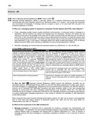 180                                                        Enterprise – JMS


Enterprise - JMS



Q 89: What is Message Oriented Middleware (MOM)? What is JMS? SF
A 89: Message Oriented Middleware (MOM) is generally defined as a software infrastructure that asynchronously
      communicates with other disparate systems (e.g. Mainframe system, C++ System, etc) through the production
      and consumption of messages. A message may be a request, a report, or an event sent from one part of an
      enterprise application to another.

      Q. Why use a messaging system as opposed to using Data Transfer Objects (aka DTOs, Value Objects) ?

      •     Firstly, messaging enables loosely coupled distributed communication. A component sends a message to a
            destination, and the recipient can retrieve the message from the destination. However, the sender and the
            receiver do not have to be available at the same time in order to communicate and also they are not aware of
            each other. In fact, the sender does not need to know anything about the receiver; nor does the receiver need
            to know anything about the sender. The sender and the receiver need to know only what message format and
            what destination to use. In this respect, messaging differs from tightly coupled technologies, such as Remote
            Method Invocation (RMI), which requires an application to know a remote application's methods.

      •     Secondly, messaging can communicate with disparate systems (e.g. Mainframe, C++ etc) via XML etc.

      Q. How MOM is different from RPC?
          Remote Procedure Call (e.g. RMI)                          MOM
          Remote Procedure Call (RPC) technologies like RMI         With the use of Message Oriented Middleware (MOM), problems
          attempt to mimic the behavior of system that runs in      with the availability of subsystems are less of an issue. A
          one process. When a remote procedure is invoked the       fundamental concept of MOM is that communications between
          caller is blocked until the procedure completes and       components is intended to be asynchronous in nature. Code that is
          returns control to the caller. This is a synchronous      written to connect the pieces together assumes that there is a one-
          model where process is performed sequentially             way message that requires no immediate response. In other words,
          ensuring that tasks are completed in a predefined         there is no blocking. Once a message is sent the sender can move
          order. The synchronized nature of RPC tightly couples     on to other tasks; it doesn't have to wait for a response. This is the
          the client (the software making the call) to the server   major difference between RPC and asynchronous messaging and is
          (the software servicing the call). The client can not     critical to understanding the advantages offered by MOM systems.
          proceed (its blocked) until the server responds. The
          tightly coupled nature of RPC creates highly              In an asynchronous messaging system each subsystem (Customer,
          interdependent systems where a failure on one system      Account etc) is decoupled from the other systems. They
          has an immediate impact on other systems.                 communicate through the messaging server, so that a failure in one
                                                                    does not impact the operation of the others.

          Client is blocked while it is being processed.            Asynchronous messages also allows for parallel processing i.e.
                                                                    client can continue processing while the previous request is being
                                                                    satisfied.


      Q. Why use JMS? FAQ Message Oriented Middleware (MOM) systems like MQSeries, SonicMQ, etc are
      proprietary systems. Java Message Service (JMS) is a Java API that allows applications to create, send, receive,
      and read messages in a standard way. Designed by Sun and several partner companies, the JMS API defines a
      common set of interfaces and associated semantics that allow programs written in the Java programming
      language to communicate with other messaging implementations (e.g. SonicMQ, TIBCO etc). The JMS API
      minimizes the set of concepts a programmer must learn to use messaging products but provides enough features
      to support sophisticated messaging applications. It also strives to maximize the portability of JMS applications
      across JMS providers.

      Many companies have spent decades developing their legacy systems. So, XML can be used in a non-proprietary
      way to move data from legacy systems to distributed systems like J2EE over the wire using MOM (i.e.
      Implementation) and JMS (i.e. Interface).

      Q. What are the components of the JMS architecture?

      •     Message producers: A component that is responsible for creating a message. E.g. QueueSender, and
            TopicPublisher. An application can have several message producers. Each producer might be responsible for
            creating different types of messages and sending them to different destinations (i.e. Topic or Queue). A
            message producer will send messages to a destination regardless of whether or not a consumer is there to
            consume it.
 