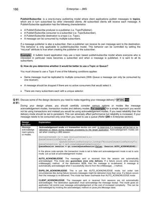 186                                                   Enterprise – JMS


      Publish/Subscribe: is a one-to-many publishing model where client applications publish messages to topics,
      which are in turn subscribed by other interested clients. All subscribed clients will receive each message. A
      Publish/Subscribe application has the following characteristics:

      •     A Publish/Subscribe producer is a publisher (i.e. TopicPublisher).
      •     A Publish/Subscribe consumer is a subscriber (i.e. TopicSubscriber).
      •     A Publish/Subscribe destination is a topic (i.e. Topic).
      •     A message can be consumed by multiple subscribers.

      If a message publisher is also a subscriber, then a publisher can receive its own message sent to the destination.
      This behavior is only applicable to publish/subscribe model. This behavior can be controlled by setting the
      “noLocal” attribute to true when creating the publisher or the subscriber.

      Example: A bulletin board application may use a topic based publish/subscribe model where everyone who is
      interested in particular news becomes a subscriber and when a message is published, it is sent to all its
      subscribers.

      Q. How do you determine whether it would be better to use a Topic or Queue?

      You must choose to use a Topic if one of the following conditions applies:

      •     Same message must be replicated to multiple consumers (With Queue a message can only be consumed by
            one receiver).

      •     A message should be dropped if there are no active consumers that would select it.

      •     There are many subscribers each with a unique selector.


Q 91: Discuss some of the design decisions you need to make regarding your message delivery? SF DC FAQ
A 91:
      During your design phase, you should carefully consider various options or modes like message
      acknowledgement modes, transaction modes and delivery modes. For example: for a simple approach you would
      not be using transactions and instead you would be using acknowledgement modes. If you need reliability then the
      delivery mode should be set to persistent. This can adversely affect performance but reliability is increased. If your
      message needs to be consumed only once then you need to use a queue (Refer Q90 in Enterprise section).

          Design         Explanation
          decision
          Message         Acknowledgement mode and transaction modes are used to determine if a message will be lost or re-
          acknowledge     delivered on failure during message processing by the target application. Acknowledgement modes are
          ment options    set when creating a JMS session.
          or modes.
                         InitialContext ic = new InitialContext(…);
                         QueueConnectionFactory qcf =
                                         (QueueConnectionFactory)ic.lookup(“AccountConnectionFactory”);
                         QueueConnection qc = qcf.createQueueConnection();
                         QueueSession session = qc.createQueueSession(false, Session.AUTO_ACKNOWLEDGE);

                         In the above code sample, the transaction mode is set to false and acknowledgement mode is set to auto
                         mode. Let us look at acknowledgement modes:

                         AUTO_ACKNOWLEDGE: The messages sent or received from the session are automatically
                         acknowledged. This mode also guarantees once only delivery. If a failure occurs while executing
                         onMessage() method of the destination MDB, then the message is re-delivered. A message is
                         automatically acknowledged when it successfully returns from the onMessage(…) method.

                         DUPS_OK_ACKNOWLEDGE: This is just like AUTO_ACKNOWLEDGE mode, but under rare
                         circumstances like during failure recovery messages might be delivered more than once. If a failure occurs
                         then the message is re-delivered. This mode has fewer overheads than AUTO_ACKNOWLEDGE mode.

                         CLIENT_ACKNOWLEDGE: The messages sent or received from sessions are not automatically
                         acknowledged. The destination application must acknowledge the message receipt. This mode gives an
                         application full control over message acknowledgement at the cost of increased complexity. This can be
                         acknowledged by invoking the acknowledge() method on javax.jms.Message class.
 