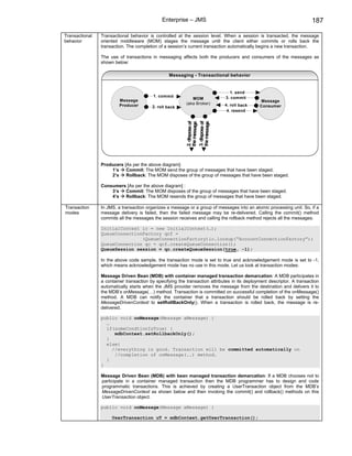 Enterprise – JMS                                                          187

Transactional   Transactional behavior is controlled at the session level. When a session is transacted, the message
behavior        oriented middleware (MOM) stages the message until the client either commits or rolls back the
                transaction. The completion of a session’s current transaction automatically begins a new transaction.

                The use of transactions in messaging affects both the producers and consumers of the messages as
                shown below:

                                                 Messaging - Transactional behavior


                                                                               1. send
                                         1. commit                           3. commit
                         Message                             MOM
                                                                                               Message
                         Producer                         (aka Broker)       4. roll back
                                         2. roll back                                         Consumer
                                                                              4. resend




                                                          3. dispose of
                                                          2. dispose of


                                                          the message
                                                          the message
                Producers [As per the above diagram]:
                    1’s    Commit: The MOM send the group of messages that have been staged.
                    2’s    Rollback: The MOM disposes of the group of messages that have been staged.

                Consumers [As per the above diagram] :
                    3’s  Commit: The MOM disposes of the group of messages that have been staged.
                    4’s  Rollback: The MOM resends the group of messages that have been staged.

Transaction     In JMS, a transaction organizes a message or a group of messages into an atomic processing unit. So, if a
modes           message delivery is failed, then the failed message may be re-delivered. Calling the commit() method
                commits all the messages the session receives and calling the rollback method rejects all the messages.

                InitialContext ic = new InitialContext(…);
                QueueConnectionFactory qcf =
                               (QueueConnectionFactory)ic.lookup(“AccountConnectionFactory”);
                QueueConnection qc = qcf.createQueueConnection();
                QueueSession session = qc.createQueueSession(true, -1);

                In the above code sample, the transaction mode is set to true and acknowledgement mode is set to -1,
                which means acknowledgement mode has no use in this mode. Let us look at transaction modes:

                Message Driven Bean (MDB) with container managed transaction demarcation: A MDB participates in
                a container transaction by specifying the transaction attributes in its deployment descriptor. A transaction
                automatically starts when the JMS provider removes the message from the destination and delivers it to
                the MDB’s onMessage(…) method. Transaction is committed on successful completion of the onMessage()
                method. A MDB can notify the container that a transaction should be rolled back by setting the
                MessageDrivenContext to setRollBackOnly(). When a transaction is rolled back, the message is re-
                delivered.

                public void onMessage(Message aMessage) {
                  …
                  if(someCondtionIsTrue) {
                     mdbContext.setRollbackOnly();
                  }
                  else{
                    //everything is good. Transaction will be committed automatically on
                     //completion of onMessage(..) method.
                  }
                }

                Message Driven Bean (MDB) with bean managed transaction demarcation: If a MDB chooses not to
                participate in a container managed transaction then the MDB programmer has to design and code
                programmatic transactions. This is achieved by creating a UserTransaction object from the MDB’s
                MessageDrivenContext as shown below and then invoking the commit() and rollback() methods on this
                UserTransaction object.

                public void onMessage(Message aMessage) {

                     UserTransaction uT = mdbContext.getUserTransaction();
 
