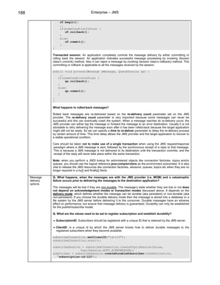 188                                           Enterprise – JMS

                      uT.begin();
                      ….
                      if(someCondtionIsTrue) {
                         uT.rollback();
                      }
                      else{
                         uT.commit();
                      }
                 }

                 Transacted session: An application completely controls the message delivery by either committing or
                 rolling back the session. An application indicates successful message processing by invoking Session
                 class’s commit() method. Also it can reject a message by invoking Session class’s rollback() method. This
                 committing or rollback is applicable to all the messages received by the session.

                 public void process(Message aMessage, QueueSession qs) {
                      ….
                    if(someCondtionIsTrue) {
                         qs.rollback();
                    }
                    else{
                         qs.commit();
                    }
                 …
                 }

                 What happens to rolled-back messages?

                 Rolled back messages are re-delivered based on the re-delivery count parameter set on the JMS
                 provider. The re-delivery count parameter is very important because some messages can never be
                 successful and this can eventually crash the system. When a message reaches its re-delivery count, the
                 JMS provider can either log the message or forward the message to an error destination. Usually it is not
                 advisable to retry delivering the message soon after it has been rolled-back because the target application
                 might still not be ready. So we can specify a time to re-deliver parameter to delay the re-delivery process
                 by certain amount of time. This time delay allows the JMS provider and the target application to recover to
                 a stable operational condition.

                 Care should be taken not to make use of a single transaction when using the JMS request/response
                 paradigm where a JMS message is sent, followed by the synchronous receipt of a reply to that message.
                 This is because a JMS message is not delivered to its destination until the transaction commits, and the
                 receipt of the reply will never take place within the same transaction.

                 Note: when you perform a JNDI lookup for administered objects like connection factories, topics and/or
                 queues, you should use the logical reference java:comp/env/jms as the environment subcontext. It is also
                 vital to release the JMS resources like connection factories, sessions, queues, topics etc when they are no
                 longer required in a try{} and finally{} block.

      Message    Q. What happens, when the messages are with the JMS provider (i.e. MOM) and a catastrophic
      delivery   failure occurs prior to delivering the messages to the destination application?
      options
                 The messages will be lost if they are non-durable. The message’s state whether they are lost or not does
                 not depend on acknowledgement modes or transaction modes discussed above. It depends on the
                 delivery mode, which defines whether the message can be durable (aka persistent) or non-durable (aka
                 non-persistent). If you choose the durable delivery mode then the message is stored into a database or a
                 file system by the JMS server before delivering it to the consumer. Durable messages have an adverse
                 effect on performance, but ensure that message delivery is guaranteed. Durability can only be established
                 for the publish/subscribe model.

                 Q. What are the values need to be set to register subscription and establish durability?

                 • SubscriptionID: Subscribers should be registered with a unique ID that is retained by the JMS server.

                 • ClientID: is a unique id by which the JMS server knows how to deliver durable messages to the
                   registered subscribers when they become available.

                 subscribeConnection.setClientID("id-123");
                 subscribeConnection.start();

                 subscribeSession = subscribeConnection.createTopicSession(false,
                                 TopicSession.AUTO_ACKNOWLEDGE);
                 subscriber = subscribeSession.createDurableSubscriber(resDestination,
                    "subscription-id-123");
 