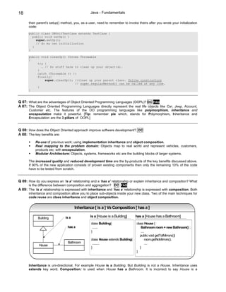 18                                               Java - Fundamentals

       their parent's setup() method, you, as a user, need to remember to invoke theirs after you wrote your initialization
       code:
       public class DBUnitTestCase extends TestCase {
         public void setUp() {
           super.setUp();
           // do my own initialization
         }
       }

       public void cleanUp() throws Throwable
       {
            try {
              … // Do stuff here to clean up your object(s).
            }
            catch (Throwable t) {}
            finally{
                super.cleanUp(); //clean up your parent class. Unlike constructors
                                 // super.regularMethod() can be called at any line.
            }
       }



Q 07: What are the advantages of Object Oriented Programming Languages (OOPL)? DC FAQ
A 07: The Object Oriented Programming Languages directly represent the real life objects like Car, Jeep, Account,
       Customer etc. The features of the OO programming languages like polymorphism, inheritance and
       encapsulation make it powerful. [Tip: remember pie which, stands for Polymorphism, Inheritance and
       Encapsulation are the 3 pillars of OOPL]


Q 08: How does the Object Oriented approach improve software development? DC
A 08: The key benefits are:

           Re-use of previous work: using implementation inheritance and object composition.
           Real mapping to the problem domain: Objects map to real world and represent vehicles, customers,
           products etc: with encapsulation.
           Modular Architecture: Objects, systems, frameworks etc are the building blocks of larger systems.

       The increased quality and reduced development time are the by-products of the key benefits discussed above.
       If 90% of the new application consists of proven existing components then only the remaining 10% of the code
       have to be tested from scratch.


Q 09: How do you express an ‘is a’ relationship and a ‘has a’ relationship or explain inheritance and composition? What
       is the difference between composition and aggregation? DC FAQ
A 09: The ‘is a’ relationship is expressed with inheritance and ‘has a’ relationship is expressed with composition. Both
       inheritance and composition allow you to place sub-objects inside your new class. Two of the main techniques for
       code reuse are class inheritance and object composition.


                                       Inheritance [ is a ] Vs Composition [ has a ]

             Building           is a             is a [House is a Building]      has a [House has a Bathroom]
                                                 class Building{                 class House {
                                 has a            .......                            Bathroom room = new Bathroom() ;
                                                 }                                   ....
                                                                                    public void getTotMirrors(){
                                                 class House extends Building{           room.getNoMirrors();
                                 Bathroom         .........                              ....
              House
                                                 }                                  }
                                                                                 }



       Inheritance is uni-directional. For example House is a Building. But Building is not a House. Inheritance uses
       extends key word. Composition: is used when House has a Bathroom. It is incorrect to say House is a
 