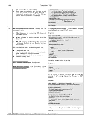 192                                                    Enterprise – XML

            XML because they are written in XML.                       <xs:sequence>
        •    Better data communication with the help of data              <xs:element name="to" type="xs:string"/>
            types. For example a date like 03-04-2005 will be             <xs:element name="from" type="xs:string"/>
                                              rd
            interpreted in some countries as 3 of April 2005 and          <xs:element name="title" type="xs:string"/>
                                         th
            in some other countries as 04 March 2005.                     <xs:element name="content" type="xs:string"/>
                                                                       </xs:sequence>
                                                                      </xs:complexType>
                                                                     <xs:attribute name="language" type=”xs:string”
                                                                                               use=”Required” />
                                                                   </xs:element>

                                                                   </xs:schema>

XSL     XSL stands for eXtensible Stylesheet Language. The XSL     To convert the Sample.xml file to a XHTML file let us apply the
        consists of 3 parts:                                       following Sample.xsl through XALAN parser.

        •   XSLT: Language for transforming XML documents          Sample.xsl
            from one to another.
                                                                   <?xml version="1.0"?>
        •   XPath: Language for defining the parts of an XML       <xsl:stylesheet xmlns:xsl="http://www.w3.org/TR/WD-xsl">
            document.                                               <xsl:template match="/">
                                                                     <xsl:apply-templates select="note " />
        •   XSL-FO: Language for formatting XML documents.          </xsl:template>
            For example to convert an XML document to a PDF
            document etc.                                           <xsl:template match="note">
                                                                     <html>
        XSL can be thought of as a set of languages that can :         <head>
                                                                        <title><xsl:value-of
        •   Define parts of an XML.                                                  select="content/@language">
        •   Transform an XML document to XHTML (eXtensible              </title>
            Hyper Text Markup Language) document.                      </head>
        •   Convert an XML document to a PDF document.               </html>
        •   Filter and sort XML data.                               </xsl:template>
                                                                   </xsl:stylesheet>

                                                                   You get the following output XHTML file:
        XSLT processor example: Xalan (from Apache).
                                                                   Sample.xhtml

                                                                   <html>
        PDF Processor example:        FOP (Formatting Objects       <head>
        Processor from Apache)                                       <title>English</title>
                                                                    </head>
                                                                   </html>

                                                                   Now to convert the Sample.xml into a PDF file apply the
                                                                   following FO (Formatting Objects) file Through the FOP
                                                                   processor.

                                                                   Sample.fo

                                                                   <?xml version="1.0" encoding="ISO-8859-1"?>
                                                                   <fo:root xmlns:fo="http://www.w3.org/1999/XSL/Format">

                                                                   <fo:layout-master-set>
                                                                    <fo:simple-page-master master-name="A4">
                                                                    </fo:simple-page-master>
                                                                   </fo:layout-master-set>

                                                                   <fo:page-sequence master-reference="A4">
                                                                    <fo:flow flow-name="xsl-region-body">
                                                                      <fo:block>
                                                                        <xsl:value-of select="content[@language='English']">
                                                                      </fo:block>
                                                                    </fo:flow>
                                                                   </fo:page-sequence>
                                                                   </fo:root>

                                                                   which gives a basic Sample.pdf which has the following line

                                                                   Not Much

XPath   Xml Path Language, a language for addressing parts of an   As per Sample.xsl
 