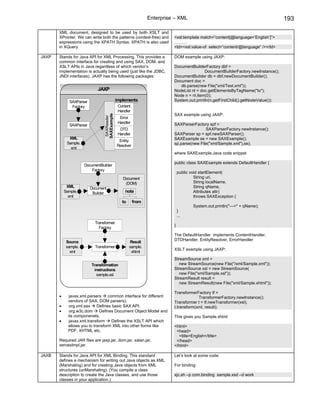 Enterprise – XML                                                  193

       XML document, designed to be used by both XSLT and
       XPointer. We can write both the patterns (context-free) and       <xsl:template match=”content[@language=’English’]”>
       expressions using the XPATH Syntax. XPATH is also used            ………
       in XQuery.                                                        <td><xsl:value-of select=”content/@language” /></td>

JAXP   Stands for Java API for XML Processing. This provides a           DOM example using JAXP:
       common interface for creating and using SAX, DOM, and
       XSLT APIs in Java regardless of which vendor’s                    DocumentBuilderFactory dbf =
       implementation is actually being used (just like the JDBC,                        DocumentBuilderFactory.newInstance();
       JNDI interfaces). JAXP has the following packages:                DocumentBuilder db = dbf.newDocumentBuilder();
                                                                         Document doc =
                                                                            db.parse(new File("xml/Test.xml"));
                             JAXP                                        NodeList nl = doc.getElementsByTagName("to");
                                                                         Node n = nl.item(0);
             SAXParser                       implements                  System.out.println(n.getFirstChild().getNodeValue());
              Factory                         Content
                                              Handler
                                                                         SAX example using JAXP:
                                SAXExample
                                 SAXReader

                                               Error
                                              Handler                    SAXParserFactory spf =
             SAXParser
                                               DTD                                       SAXParserFactory.newInstance();
                                              Handler                    SAXParser sp = spf.newSAXParser();
             XML                                                         SAXExample se = new SAXExample();
                                              Entity
            Sample.                                                      sp.parse(new File("xml/Sample.xml"),se);
                                             Resolver
              xml
                                                                         where SAXExample.Java code snippet

                                                                         public class SAXExample extends DefaultHandler {
                      DocumentBuilder
                          Factory
                                                                             public void startElement(
                                                Document                              String uri,
                                                 (DOM)                                String localName,
            XML          Document                                                     String qName,
           Sample.        Builder                 note                                Attributes attr)
             xml                                                                      throws SAXException {
                                                to      from
                                                                                     System.out.println("--->" + qName);
                                                                             }
                                                                             ...
                           Transformer
                                                                         }
                             Factory
                                                                         The DefaultHandler implements ContentHandler,
                                                                         DTDHandler, EntityResolver, ErrorHandler
            Source                                   Result
            sample.        Transformer               sample.
                                                                         XSLT example using JAXP:
              xml                                     xhtml
                                                                         StreamSource xml =
                         Transformation                                     new StreamSource(new File("/xml/Sample.xml"));
                           instructions                                  StreamSource xsl = new StreamSource(
                            sample.xsl                                      new File("xml/Sample.xsl"));
                                                                         StreamResult result =
                                                                            new StreamResult(new File("xml/Sample.xhtml"));

                                                                         TransformerFactory tf =
       •      javax.xml.parsers     common interface for different                    TransformerFactory.newInstance();
             vendors of SAX, DOM parsers).                               Transformer t = tf.newTransformer(xsl);
       •      org.xml.sax    Defines basic SAX API.                      t.transform(xml, result);
       •      org.w3c.dom      Defines Document Object Model and
             its componenets.                                            This gives you Sample.xhtml
       •      javax.xml.transform     Defines the XSLT API which
             allows you to transform XML into other forms like           <html>
             PDF, XHTML etc.                                              <head>
                                                                           <title>English</title>
       Required JAR files are jaxp.jar, dom.jar, xalan.jar,               </head>
       xercesImpl.jar.                                                   </html>

JAXB   Stands for Java API for XML Binding. This standard                Let’s look at some code:
       defines a mechanism for writing out Java objects as XML
       (Marshaling) and for creating Java objects from XML               For binding:
       structures (unMarshaling). (You compile a class
       description to create the Java classes, and use those             xjc.sh –p com.binding sample.xsd –d work
       classes in your application.)
 