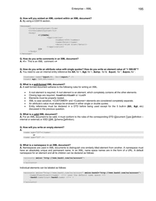 Enterprise – XML                                                 195

Q. How will you embed an XML content within an XML document?
A. By using a CDATA section.

<message>
       <from>LoansSystem</from>
       <to>DocumentSystem</to>
       <body>
               <![CDATA[
                      <application>
                             <number>456</number>
                             <name>Peter</name>
                             <detail>blah blah</detail>
                      </application>
               ]]>
       </body>
</message>

Q. How do you write comments in an XML document?
A. <!-- This is an XML comment -->


Q. How do you write an attribute value with single quotes? How do you write an element value of “> 500.00”?
A. You need to use an internal entity reference like &lt; for <, &gt; for >, &amp; for &, &quot; for “, &apos; for ‘.

   <customer name=”&quot;Mr. Smith&quot;” />
   <cost> &gt; 500.00</cost>

Q. What is a well-formed XML document?
A. A well formed document adheres to the following rules for writing an XML.

    •    A root element is required. A root element is an element, which completely contains all the other elements.
    •    Closing tags are required. <cust>abc</cust> or <cust/>
    •    Elements must be properly nested.
    •    XML is case sensitive. <CUSTOMER> and <Customer> elements are considered completely separate.
    •    An attribute’s value must always be enclosed in either single or double quotes.
    •    Entity references must be declared in a DTD before being used except for the 5 built-in (&lt;, &gt; etc)
         discussed in the previous question.

Q. What is a valid XML document?
A. For an XML document to be valid, it must conform to the rules of the corresponding DTD (Document Type Definition –
internal or external) or XSD (XML Schema Definition).


Q. How will you write an empty element?
A.
   <name age=”25”></name>
             or
   <name age=”25” />


Q. What is a namespace in an XML document?
A. Namespaces are used in XML documents to distinguish one similarly titled element from another. A namespace must
have an absolutely unique and permanent name. In an XML, name space names are in the form of a URL. A default
namespace for an element and all its children can be declared as follows:

   <accounts xmlns=”http://www.bank1.com/ns/account”>
       …
   </accounts>

Individual elements can be labeled as follows:

   <accounts xmlns=”http://www.bank1.com/ns/account” xmlns:bank2=”http://www.bank2.com/ns/account”>
        <name>FlexiDirect</name> <!-- uses the default name space -->
        <bank2:name>Loan</bank2:name> <!-- >
        …
   </accounts>
 