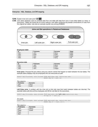 Enterprise – SQL, Database, and O/R mapping                                   197


Enterprise – SQL, Database, and O/R mapping



Q 96: Explain inner and outer joins? SF FAQ
A 96: Joins allow database users to combine data from one table with data from one or more other tables (or views, or
      synonyms). Tables are joined two at a time making a new table containing all possible combinations of rows from
      the original two tables. Lets take an example (syntax vary among RDBMS):


                               Joins and Set operations in Relational Databases




               Inner join             Left outer join    Right outer join           Full outer join



      Employees table
        Id                       Firstname                     Surname                State
        1001                     John                          Darcy                  NSW
        1002                     Peter                         Smith                  NSW
        1003                     Paul                          Gregor                 NSW
        1004                     Sam                           Darcy                  VIC


      Executives table
       Id                        Firstname                     Surname                State
       1001                      John                          Darcy                  NSW
       1002                      Peter                         Smith                  NSW
       1005                      John                          Gregor                 WA

      Inner joins: Chooses the join criteria using any column names that happen to match between the two tables. The
      example below displays only the employees who are executives as well.

      SELECT emp.firstname, exec.surname FROM employees emp, executives exec
                                         WHERE emp.id = exec.id;

      The output is:
        Firstname           Surname
        John                Darcy
        Peter               Smith

      Left Outer joins: A problem with the inner join is that only rows that match between tables are returned. The
      example below will show all the employees and fill the null data for the executives.

      SELECT emp.firstname, exec.surname FROM employees emp left join executives exec
                                         ON emp.id = exec.id;

      On oracle
      SELECT emp.firstname, exec.surname FROM employees emp, executives exec
                                         WHERE emp.id = exec.id(+);

      The output is:
       Firstname            Surname
       John                 Darcy
       Peter                Smith
       Paul
       Sam
 