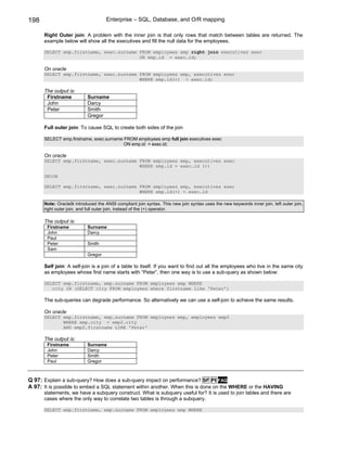 198                                 Enterprise – SQL, Database, and O/R mapping

      Right Outer join: A problem with the inner join is that only rows that match between tables are returned. The
      example below will show all the executives and fill the null data for the employees.

      SELECT emp.firstname, exec.surname FROM employees emp right join executives exec
                                         ON emp.id = exec.id;

      On oracle
      SELECT emp.firstname, exec.surname FROM employees emp, executives exec
                                         WHERE emp.id(+) = exec.id;

      The output is:
       Firstname           Surname
       John                Darcy
       Peter               Smith
                           Gregor

      Full outer join: To cause SQL to create both sides of the join

      SELECT emp.firstname, exec.surname FROM employees emp full join executives exec
                                         ON emp.id = exec.id;

      On oracle
      SELECT emp.firstname, exec.surname FROM employees emp, executives exec
                                         WHERE emp.id = exec.id (+)

      UNION

      SELECT emp.firstname, exec.surname FROM employees emp, executives exec
                                         WHERE emp.id(+) = exec.id

      Note: Oracle9i introduced the ANSI compliant join syntax. This new join syntax uses the new keywords inner join, left outer join,
      right outer join, and full outer join, instead of the (+) operator.

      The output is:
       Firstname           Surname
       John                Darcy
       Paul
       Peter               Smith
       Sam
                           Gregor

      Self join: A self-join is a join of a table to itself. If you want to find out all the employees who live in the same city
      as employees whose first name starts with “Peter”, then one way is to use a sub-query as shown below:

      SELECT emp.firstname, emp.surname FROM employees emp WHERE
         city IN (SELECT city FROM employees where firstname like ‘Peter’)

      The sub-queries can degrade performance. So alternatively we can use a self-join to achieve the same results.

      On oracle
      SELECT emp.firstname, emp.surname FROM employees emp, employees emp2
             WHERE emp.city = emp2.city
             AND emp2.firstname LIKE 'Peter'

      The output is:
       Firstname           Surname
       John                Darcy
       Peter               Smith
       Paul                Gregor



Q 97: Explain a sub-query? How does a sub-query impact on performance? SF PI FAQ
A 97: It is possible to embed a SQL statement within another. When this is done on the WHERE or the HAVING
      statements, we have a subquery construct. What is subquery useful for? It is used to join tables and there are
      cases where the only way to correlate two tables is through a subquery.

      SELECT emp.firstname, emp.surname FROM employees emp WHERE
 