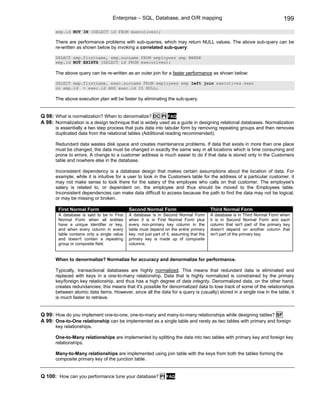 Enterprise – SQL, Database, and O/R mapping                                                 199
       emp.id NOT IN (SELECT id FROM executives);

       There are performance problems with sub-queries, which may return NULL values. The above sub-query can be
       re-written as shown below by invoking a correlated sub-query:

       SELECT emp.firstname, emp.surname FROM employees emp WHERE
       emp.id NOT EXISTS (SELECT id FROM executives);

       The above query can be re-written as an outer join for a faster performance as shown below:

       SELECT emp.firstname, exec.surname FROM employees emp left join executives exec
       on emp.id = exec.id AND exec.id IS NULL;

       The above execution plan will be faster by eliminating the sub-query.


Q 98: What is normalization? When to denormalize? DC PI FAQ
A 98: Normalization is a design technique that is widely used as a guide in designing relational databases. Normalization
       is essentially a two step process that puts data into tabular form by removing repeating groups and then removes
       duplicated data from the relational tables (Additional reading recommended).

       Redundant data wastes disk space and creates maintenance problems. If data that exists in more than one place
       must be changed, the data must be changed in exactly the same way in all locations which is time consuming and
       prone to errors. A change to a customer address is much easier to do if that data is stored only in the Customers
       table and nowhere else in the database.

       Inconsistent dependency is a database design that makes certain assumptions about the location of data. For
       example, while it is intuitive for a user to look in the Customers table for the address of a particular customer, it
       may not make sense to look there for the salary of the employee who calls on that customer. The employee's
       salary is related to, or dependent on, the employee and thus should be moved to the Employees table.
       Inconsistent dependencies can make data difficult to access because the path to find the data may not be logical,
       or may be missing or broken.

        First Normal Form                    Second Normal Form                            Third Normal Form
        A database is said to be in First    A database is in Second Normal Form           A database is in Third Normal Form when
        Normal Form when all entities        when it is in First Normal Form plus          it is in Second Normal Form and each
        have a unique identifier or key,     every non-primary key column in the           column that isn't part of the primary key
        and when every column in every       table must depend on the entire primary       doesn't depend on another column that
        table contains only a single value   key, not just part of it, assuming that the   isn't part of the primary key.
        and doesn't contain a repeating      primary key is made up of composite
        group or composite field.            columns.


       When to denormalize? Normalize for accuracy and denormalize for performance.

       Typically, transactional databases are highly normalized. This means that redundant data is eliminated and
       replaced with keys in a one-to-many relationship. Data that is highly normalized is constrained by the primary
       key/foreign key relationship, and thus has a high degree of data integrity. Denormalized data, on the other hand,
       creates redundancies; this means that it's possible for denormalized data to lose track of some of the relationships
       between atomic data items. However, since all the data for a query is (usually) stored in a single row in the table, it
       is much faster to retrieve.


Q 99: How do you implement one-to-one, one-to-many and many-to-many relationships while designing tables? SF
A 99: One-to-One relationship can be implemented as a single table and rarely as two tables with primary and foreign
       key relationships.

       One-to-Many relationships are implemented by splitting the data into two tables with primary key and foreign key
       relationships.

       Many-to-Many relationships are implemented using join table with the keys from both the tables forming the
       composite primary key of the junction table.


Q 100: How can you performance tune your database? PI             FAQ
 