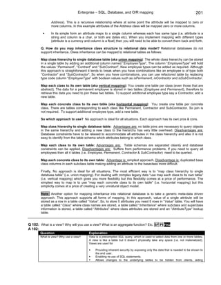 Enterprise – SQL, Database, and O/R mapping                                               201

               Address). This is a recursive relationship where at some point the attribute will be mapped to zero or
               more columns. In this example attributes of the Address class will be mapped zero or more columns.

               In its simple form an attribute maps to a single column whereas each has same type (i.e. attribute is a
               string and column is a char, or both are dates etc). When you implement mapping with different types
               (attribute is a currency and column is a float) then you will need to be able to convert them back and forth.

        Q. How do you map inheritance class structure to relational data model? Relational databases do not
        support inheritance. Class inheritance can be mapped to relational tables as follows:

        Map class hierarchy to single database table (aka union mapping): The whole class hierarchy can be stored
        in a single table by adding an additional column named “EmployeeType”. The column “EmployeeType” will hold
        the values “Permanent”, “Contract” and “SubContract”. New employee types can be added as required. Although
        this approach is straightforward it tends to break when you have combinations like an employee is of type both
        “Contractor” and “SubContractor”. So when you have combinations, you can use refactored table by replacing
        type code column “EmployeeType” with boolean values such as isPermanent, isContractor and isSubContractor.

        Map each class to its own table (aka vertical mapping): You create one table per class (even those that are
        abstract). The data for a permanent employee is stored in two tables (Employee and Permanent), therefore to
        retrieve this data you need to join these two tables. To support additional employee type say a Contractor, add a
        new table.

        Map each concrete class to its own table (aka horizontal mapping): You create one table per concrete
        class. There are tables corresponding to each class like Permanent, Contractor and SubContractor. So join is
        not required. To support additional employee type, add a new table.

        So which approach to use? No approach is ideal for all situations. Each approach has its own pros & cons.

        Map class hierarchy to single database table: Advantages are: no table joins are necessary to query objects
        in the same hierarchy and adding a new class to the hierarchy has very little overhead. Disadvantages are:
        Database constraints have to be relaxed to accommodate all attributes in the class hierarchy and also it is not
        easy to identify from the table schema which attributes belong to which class.

        Map each class to its own table: Advantages are: Table schemas are separated cleanly and database
        constraints can be applied. Disadvantages are: Suffers from performance problems. If you need to query all
        employees then all 4 tables (i.e. Employee, Permanent, Contractor & SubContractor) need to be queried.

        Map each concrete class to its own table: Advantage is: simplest approach. Disadvantage is: duplicated base
        class columns in each subclass table making adding an attribute to the baseclass more difficult.

        Finally, No approach is ideal for all situations. The most efficient way is to “map class hierarchy to single
        database table” (i.e. union mapping). For dealing with complex legacy data “use map each class to its own table”
        (i.e. vertical mapping) which gives you more flexibility but this flexibility comes at a price of performance. The
        simplest way to map is to use “map each concrete class to its own table” (i.e. horizontal mapping) but this
        simplicity comes at a price of creating a very unnatural object model.

        Note: Another option for mapping inheritance into relational database is to take a generic meta-data driven
        approach. This approach supports all forms of mapping. In this approach, value of a single attribute will be
        stored as a row in a table called “Value”. So, to store 5 attributes you need 5 rows in “Value” table. You will have
        a table called “Class” where class names are stored, a table called “Inheritance” where subclass and superclass
        information is stored, a table called “Attributes” where class attributes are stored and an “AttributeType” lookup
        table.


Q 102: What is a view? Why will you use a view? What is an aggregate function? Etc. SF PI           FAQ
A 102:
        Question                          Explanation
        What is view? Why use a view?     View is a precompiled SQL query, which is used to select data from one or more tables.
                                          A view is like a table but it doesn’t physically take any space (i.e. not materialized).
                                          Views are used for

                                               Providing inherent security by exposing only the data that is needed to be shown to
                                               the end user.
                                               Enabling re-use of SQL statements.
                                               Allows changes to the underlying tables to be hidden from clients, aiding
 