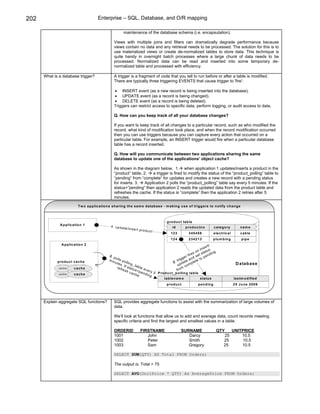 202                                        Enterprise – SQL, Database, and O/R mapping

                                                                maintenance of the database schema (i.e. encapsulation).

                                                       Views with multiple joins and filters can dramatically degrade performance because
                                                       views contain no data and any retrieval needs to be processed. The solution for this is to
                                                       use materialized views or create de-normalized tables to store data. This technique is
                                                       quite handy in overnight batch processes where a large chunk of data needs to be
                                                       processed. Normalized data can be read and inserted into some temporary de-
                                                       normalized table and processed with efficiency.

      What is a database trigger?                      A trigger is a fragment of code that you tell to run before or after a table is modified.
                                                       There are typically three triggering EVENTS that cause trigger to 'fire':

                                                       • INSERT event (as a new record is being inserted into the database).
                                                       • UPDATE event (as a record is being changed).
                                                       • DELETE event (as a record is being deleted).
                                                       Triggers can restrict access to specific data, perform logging, or audit access to data.

                                                       Q. How can you keep track of all your database changes?

                                                       If you want to keep track of all changes to a particular record, such as who modified the
                                                       record, what kind of modification took place, and when the record modification occurred
                                                       then you can use triggers because you can capture every action that occurred on a
                                                       particular table. For example, an INSERT trigger would fire when a particular database
                                                       table has a record inserted.

                                                       Q. How will you communicate between two applications sharing the same
                                                       database to update one of the applications’ object cache?

                                                       As shown in the diagram below, 1. when application 1 updates/inserts a product in the
                                                       “product” table, 2.   a trigger is fired to modify the status of the “product_polling” table to
                                                       “pending” from “complete” for updates and creates a new record with a pending status
                                                       for inserts. 3.   Application 2 polls the “product_polling” table say every 5 minutes. If the
                                                       status=”pending” then application 2 reads the updated data from the product table and
                                                       refreshes the cache. If the status is “complete” then the application 2 retries after 5
                                                       minutes.

                             T w o a p p lic atio n s s h a rin g th e s a m e d ata b as e - m a kin g u s e o f trig g e rs to n o tify c h a n g e



                                                                                                   p ro d u ct tab le
               A p p lic a tio n 1
                                                     1 . u p d at                                      id         p ro d u c tn o          c a te g o ry         nam e
                                                                  e /in   se rt p ro d
                                                                                       u ct
                                                                                                      123            3 45 4 5 6            e le ctric a l        ca b le
                                                                                                      124            2 34 2 1 3          p lu m b in g           p ip e
                A p p lic a tio n 2                                                                                                       /
                                                                                                                                     e rt
                                                                                                                                 in s s
                                                                                                                             o n ta t u in g
                                                                                                                        re s t s           d
                                                   3. p                                                             r fi d s e p e n
                                                        o                                                        ge
             p ro d u c t c a c h e                m i n ll s p o                                            r ig t e a n e t e t o
                                                                                                           .t a
                                                        u te      lli n g                                2       d       p l                                 D atab ase
                                                             s. I         _ ta                               up com
             cache        c a ch e                        re fr f s t a t u b le e                               m
                                                               e sh         s= p v e ry                     fr o
                                                                      cac        e         5 P ro d u c t_p o llin g ta b le
             cache        c a ch e                                          h e . n d in g
                                                                                                 ta b le n a m e                s ta tu s                   la s tm o d ifie d
                                                                                                   p ro d u c t              p en d in g                    25 June 2006




      Explain aggregate SQL functions?                 SQL provides aggregate functions to assist with the summarization of large volumes of
                                                       data.

                                                       We’ll look at functions that allow us to add and average data, count records meeting
                                                       specific criteria and find the largest and smallest values in a table.

                                                       ORDERID                   FIRSTNAME                    SURNAME                          QTY          UNITPRICE
                                                       1001                         John                         Darcy                             25           10.5
                                                       1002                         Peter                        Smith                             25            10.5
                                                       1003                         Sam                          Gregory                           25           10.5

                                                       SELECT SUM(QTY) AS Total FROM Orders;

                                                       The output is: Total = 75

                                                       SELECT AVG(UnitPrice * QTY) As AveragePrice FROM Orders;
 