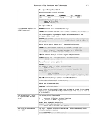 Enterprise – SQL, Database, and O/R mapping                                            203

                                   The output is: AveragePrice = 262.50

                                   If we inserted another row to the above table:

                                   ORDERID       FIRSTNAME               SURNAME         QTY     UNITPRICE
                                   1004            John                   Darcy           20       10.50

                                   SELECT FIRSTNAME,SUM(QTY) FROM orders
                                          GROUP BY FIRSTNAME
                                          HAVING SUM(QTY)>25;

                                   The output is: John 45

Explain INSERT, UPDATE, and        INSERT statements can be carried out several ways:
DELETE statements?
                                   INSERT INTO ORDERS         values (1004, 'John', 'Darcy', 20, 10.50);

                                   The above statement is fine but the one below is recommended since it is less
                                   ambiguous and less prone to errors.

                                   INSERT INTO ORDERS (orderid, firstname, surname, qty, unitprice)
                                                                     values (1005, 'John', 'Darcy',
                                   20, 10.50);

                                   We can also use INSERT with the SELECT statements as shown below

                                   INSERT into NEW_ORDERS (orderid, firstname, surname, qty,
                                                                                  unitprice)
                                         SELECT orderid, firstname, surname, qty, unitprice
                                         FROM orders WHERE orderid = 1004;

                                   UPDATE statement allows you to update a single or multiple statements.

                                   UPDATE ORDERS set firstname='Peter', surname='Piper'
                                           WHERE orderid=1004;

                                   Also can have more complex updates like

                                   UPDATE supplier
                                   SET supplier_name = ( SELECT customer.name
                                         FROM customers
                                         WHERE customers.customer_id = supplier.supplier_id)
                                   WHERE EXISTS
                                       (SELECT customer.name
                                                FROM customers
                                                WHERE customers.customer_id = supplier.supplier_id);

                                   DELETE statements allow you to remove records from the database.

                                   DELETE FROM ORDERS WHERE orderid=1004;

                                   We can clear the entire table using

                                   TRUNCATE TABLE employees;

                                   When running UPDATE/DELETE care should be taken to include WHERE clause
                                   otherwise you can inadvertently modify or delete records which you do not intend to
                                   UPDATE/DELETE.

How can you compare a part of      You can use wild card characters like:
the name rather than the entire
name?                              •    * ( % in oracle)    Match any number of characters.
                                   •    ? ( _ in oracle)    Match a single character.

                                   To find all the employees who has “au”:
                                   SELECT * FROM employees emp
                                            WHERE emp.firstname LIKE ‘%au%’;

How do you get distinct entries    The SELECT statement in conjunction with DISTINCT lets you select a set of distinct
from a table?                      values from a table in a database.

                                   SELECT DISTINCT empname FROM emptable
 
