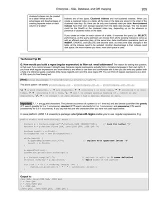 Enterprise – SQL, Database, and O/R mapping                                                     205

         clustered indexes can be created
         on a table? What are the               Indexes are of two types. Clustered indexes and non-clustered indexes. When you
         advantages and disadvantages of        create a clustered index on a table, all the rows in the table are stored in the order of the
         creating separate index on each        clustered index key. So, there can be only one clustered index per table. Non-clustered
         column of a table?                     indexes have their own storage separate from the table data storage. The row located
                                                could be the RowID or the clustered index key, depending up on the absence or
                                                presence of clustered index on the table.

                                                If you create an index on each column of a table, it improves the query (i.e. SELECT)
                                                performance, as the query optimizer can choose from all the existing indexes to come up
                                                with an efficient execution plan. At the same time, data modification operations (such as
                                                INSERT, UPDATE, and DELETE) will become slow, as every time data changes in the
                                                table, all the indexes need to be updated. Another disadvantage is that, indexes need
                                                disk space, the more indexes you have, more disk space is used.




Technical Tip #6

Q. How would you build a regex (regular expression) to filter out email addresses? The reason for asking this question,
is that even if you cannot answer it straight away (because regular expressions actually form a miniature language in their own right), if
you know what regular expressions are, know where to and when to use them and comfortable with it then you can write any pattern with
a help of a reference guide, examples (http://www.regexlib.com) and the Java regex API. You can think of regular expressions as a kind
of SQL query for free flowing text.

[Hint] String emailRegex = “(w+)@(w+.)(w+)(.w+)*”;

The above pattern will satisfy: peter@company.com , peter@company.net.au , peter@company.inet.net.au

w    a word character, .    any character, +    occurring 1 or more times, *    occurring 0 or more
times, ?     occurring 0 or 1 time, .    use  to escape special meaning of . (which is any
character),      to escape  in Java because  has a special meaning in Java.


Important: ?, *, + are not wild characters. They denote occurrence of a pattern (o or 1 time etc) and also denote quantifiers like greedy
(X? search greedily for 0 or 1 occurrence), reluctant (X?? search reluctantly for 0 or 1 occurrence) and possessive (X?+ search
possessively for 0 or 1 occurrence). If you say that they are wild characters then you have not used regex before.

In Java platform (J2SE 1.4 onwards) a package called java.util.regex enable you to use regular expressions. E.g.

public static void main(String[] args) {

    Pattern p = Pattern.compile("j",Pattern.CASE_INSENSITIVE);                             // look for letter ‘j’
    Matcher m = p.matcher("java Q&A, java/j2EE Q&A, j2EE Q&A ");

    boolean result = m.find();
    StringBuffer out = new StringBuffer();

    while(result) {
       m.appendReplacement(out,"J");                                 // replace with uppercase letter “J”
       result = m.find();
    }

    m.appendTail(out);
    System.out.println(out.toString());

    p = Pattern.compile(",");                                      // pattern to split on    comma delimited
    String[] outArray = p.split(out);                              // Split based on the pattern

    for (int i = 0; i < outArray.length; i++) {
         System.out.println(i+1 + " - " + outArray[i].trim());
    }
}

Output is:
Java Q&A, Java/J2EE Q&A, J2EE Q&A
1 - Java Q&A
2 - Java/J2EE Q&A
3 - J2EE Q&A
[Java Q&A, Java/J2EE Q&A, J2EE Q&A ]
 