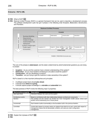 206                                                                         Enterprise – RUP & UML


Enterprise - RUP & UML



Q 103: What is RUP? SD
A 103: Rational Unified Process (RUP) is a general framework that can be used to describe a development process.
        The software development cycle has got 4 phases in the following order Inception, Elaboration, Construction,
        and Transition.

                                                                                R atio n al U n ified P ro ces s

                                                                                                                     P H AS E S

                                                                            Inception             elaboration                 construction              transition
                                             B usiness M odelling
              Disciplines (vertical axis)




                                             R equirem ents
                                             A nalysis & D esign
                                             Im plem entation T est
                                             D eploym ent
                                            C onfig & C hange m gm t
                                             P roject m gm t                Inception # 1         E lab #1      E lab #2      C on     C on      C on   T ransition #1
                                                                                                                              #1       #2        #3
                                             E nvironm ent
                                                                                                                  IT E R AT IO N S




                                                                                                    P H AS E S / ITE R ATIO N S (H orizo ntal axis)




      The core of the phases is state-based, and the state is determined by what fundamental questions you are trying
      to answer:

          Inception - do you and the customer have a shared understanding of the system?
          Elaboration - do you have baseline architecture to be able to build the system?
          Construction - are you developing a product?
          Transition - are you trying to get the customer to take ownership of the system?

      RUP is based on a few important philosophies and principles:

          A software project team should plan ahead.
          It should know where it is going.
          It should capture project knowledge in a storable and extensible form.

      The best practices of RUP involve the following major 5 properties:

       Best practice property                                  Description
       Use case driven                                         Interaction between the users and the system.

       Architecture centric                                    Based on architecture with clear relationships between architectural components.
       Iterative                                               The problem and the solution are divided into more manageable smaller pieces, where each
                                                               iteration will be addressing one of those pieces.

       Incremental                                             Each iteration builds incrementally on the foundation built in the previous iteration.

       Controlled                                              Control with respect to process means you always know what to do next; control with respect to
                                                               management means that all deliverables, artifacts, and code are under configuration
                                                               management.



Q 104: Explain the 4 phases of RUP? SD
A 104:
 