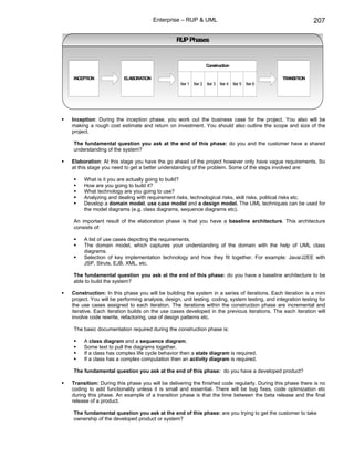 Enterprise – RUP & UML                                                  207

                                               RUP Phases


                                                               Construction

INCEPTION              ELABORATION                                                             TRANSITION
                                                 Iter 1 Iter 2 Iter 3 Iter 4 Iter 5 Iter 6




Inception: During the inception phase, you work out the business case for the project. You also will be
making a rough cost estimate and return on investment. You should also outline the scope and size of the
project.

The fundamental question you ask at the end of this phase: do you and the customer have a shared
understanding of the system?

Elaboration: At this stage you have the go ahead of the project however only have vague requirements. So
at this stage you need to get a better understanding of the problem. Some of the steps involved are:

     What is it you are actually going to build?
     How are you going to build it?
     What technology are you going to use?
     Analyzing and dealing with requirement risks, technological risks, skill risks, political risks etc.
     Develop a domain model, use case model and a design model. The UML techniques can be used for
     the model diagrams (e.g. class diagrams, sequence diagrams etc).

An important result of the elaboration phase is that you have a baseline architecture. This architecture
consists of:

     A list of use cases depicting the requirements.
     The domain model, which captures your understanding of the domain with the help of UML class
     diagrams.
     Selection of key implementation technology and how they fit together. For example: Java/J2EE with
     JSP, Struts, EJB, XML, etc.

The fundamental question you ask at the end of this phase: do you have a baseline architecture to be
able to build the system?

Construction: In this phase you will be building the system in a series of iterations. Each iteration is a mini
project. You will be performing analysis, design, unit testing, coding, system testing, and integration testing for
the use cases assigned to each iteration. The iterations within the construction phase are incremental and
iterative. Each iteration builds on the use cases developed in the previous iterations. The each iteration will
involve code rewrite, refactoring, use of design patterns etc.

The basic documentation required during the construction phase is:

     A class diagram and a sequence diagram.
     Some text to pull the diagrams together.
     If a class has complex life cycle behavior then a state diagram is required.
     If a class has a complex computation then an activity diagram is required.

The fundamental question you ask at the end of this phase: do you have a developed product?

Transition: During this phase you will be delivering the finished code regularly. During this phase there is no
coding to add functionality unless it is small and essential. There will be bug fixes, code optimization etc
during this phase. An example of a transition phase is that the time between the beta release and the final
release of a product.

The fundamental question you ask at the end of this phase: are you trying to get the customer to take
ownership of the developed product or system?
 