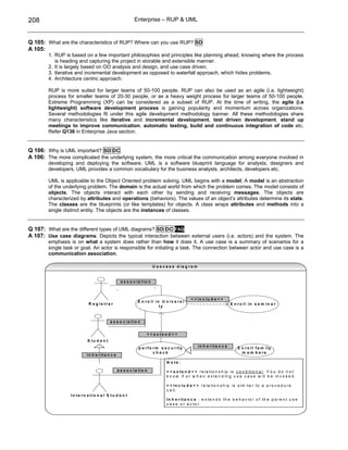 208                                                         Enterprise – RUP & UML



Q 105: What are the characteristics of RUP? Where can you use RUP? SD
A 105:
        1. RUP is based on a few important philosophies and principles like planning ahead, knowing where the process
           is heading and capturing the project in storable and extensible manner.
        2. It is largely based on OO analysis and design, and use case driven.
        3. Iterative and incremental development as opposed to waterfall approach, which hides problems.
        4. Architecture centric approach.

        RUP is more suited for larger teams of 50-100 people. RUP can also be used as an agile (i.e. lightweight)
        process for smaller teams of 20-30 people, or as a heavy weight process for larger teams of 50-100 people.
        Extreme Programming (XP) can be considered as a subset of RUP. At the time of writing, the agile (i.e
        lightweight) software development process is gaining popularity and momentum across organizations.
        Several methodologies fit under this agile development methodology banner. All these methodologies share
        many characteristics like iterative and incremental development, test driven development, stand up
        meetings to improve communication, automatic testing, build and continuous integration of code etc.
        Refer Q136 in Enterprise Java section.


Q 106: Why is UML important? SD DC
A 106: The more complicated the underlying system, the more critical the communication among everyone involved in
        developing and deploying the software. UML is a software blueprint language for analysts, designers and
        developers. UML provides a common vocabulary for the business analysts, architects, developers etc.

        UML is applicable to the Object Oriented problem solving. UML begins with a model; A model is an abstraction
        of the underlying problem. The domain is the actual world from which the problem comes. The model consists of
        objects. The objects interact with each other by sending and receiving messages. The objects are
        characterized by attributes and operations (behaviors). The values of an object’s attributes determine its state.
        The classes are the blueprints (or like templates) for objects. A class wraps attributes and methods into a
        single distinct entity. The objects are the instances of classes.


Q 107: What are the different types of UML diagrams? SD DC FAQ
A 107: Use case diagrams: Depicts the typical interaction between external users (i.e. actors) and the system. The
        emphasis is on what a system does rather than how it does it. A use case is a summary of scenarios for a
        single task or goal. An actor is responsible for initiating a task. The connection between actor and use case is a
        communication association.

                                                                         U s e c a s e d ia g r a m


                                                    a s s o c ia tio n
                                                                          *
                                                *

                                                                                                 < < in c lu d e > >
                                                              E n r o ll in U n iv e r s i
                            R e g is tr a r                                                                                 E n r o ll in s e m in a r
                                                                           ty



                                          a s s o c ia tio n


                                                                   < < e x te n d > >
                           S tu d e n t
                                                              p e r fo r m s e c u r ity              in h e r ita n c e         E n r o ll fa m ily
                                                                       check                                                       m e m b e rs
                           in h e r ita n c e
                                                                                 N o te :

                                                a s s o c ia tio n               < < e x t e n d > > r e la t i o n s h i p i s c o n d i t i o n a l . Y o u d o n o t
                                                                                 k n o w if o r w h e n e x t e n d i n g u s e c a s e w il l b e in v o k e d .

                                                                                 < < i n c l u d e > > r e la t i o n s h i p i s s i m i la r t o a p r o c e d u r e
                                                                                 c a l l.
                  In te r n a tio n a l S tu d e n t
                                                                                 In h e r it a n c e : e x te n d s th e b e h a v io r o f th e p a r e n t u s e
                                                                                 c a s e o r a c to r.
 