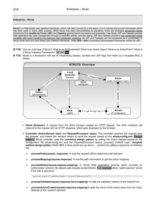 214                                                                 Enterprise – Struts


Enterprise - Struts


Struts is a Web-based user interface framework, which has been around for a few years. It is a matured and proven framework, which
has been used in many J2EE projects. While Struts has been demonstrating its popularity, there are emerging component based
frameworks like JavaServer Faces (JSF) and Tapestry gaining lots of momentum and popularity. Like Struts, JSF and Tapestry provide
Web application life cycle management through a controller servlet, and like Swing, JSF and Tapestry provide a rich component model
complete with event handling (via listeners) and component rendering. So JSF and Tapestry can be considered as a combination of
Struts frame work and Java Swing user interface framework. Refer Q19 – Q20 in Emerging Technologies/Frameworks section for JSF.



Q 110: Give an overview of Struts? What is an ActionServlet? What is an Action class? What is an ActionForm? What is
         a Struts Validator Framework? SF DP FAQ
A 110: Struts is a framework with set of cooperating classes, servlets and JSP tags that make up a reusable MVC 2
         design.

                                                                         STRUTS Overview

                                                                      Front
                                                                   Controller                      2. D is
                                                                    (Servlet)                             patc h
                                                          e   st                                                               Action
                                                       qu
                                                  re                                                                   (calls business logic)
                                             TP                                             s truts -
                                        HT                                                config.xm l
                                   1.
                                                                      4. Foprward




                                                                                                                                3. Instantiate/ Set
                      Clie nt
                   (BROWSER)
                              6.
                                   HT
                                     TP
                                              re
                                                   sp
                                                     on
                                                          se
                                                                    Vie w                       5. get through Tag            M ode l
                                                                    (JSP)                                                  (Formbeans)




            Client (Browser): A request from the client browser creates an HTTP request. The Web container will
            respond to the request with an HTTP response, which gets displayed on the browser.

            Controller (ActionServlet class and RequestProcessor class): The controller receives the request from
            the browser, and makes the decision where to send the request based on the struts-config.xml. Design
            pattern: Struts controller uses the command design pattern by calling the Action classes based on the
            configuration file struts-config.xml and the RequestProcessor class’s process() method uses template
            method design pattern (Refer Q11 in How would you go about … section) by calling a sequence of methods
            like:

             •     processPath(request, response)                                   read the request URI to determine path element.

             •     processMapping(request,response)                                    use the path information to get the action mapping

             •     processRoles(request,respose,mapping)             Struts Web application security which provides an
                   authorization scheme. By default calls request.isUserInRole(). For example allow “/addCustomer” action
                   if the role is executive.

                    <action path=”/addCustomer” roles=”executive”>

             •     processValidate(request,response,form,mapping)                                       calls the validate() method of the ActionForm.

             •     processActionCreate(request,response,mapping)                                        gets the name of the action class from the “type”
                   attribute of the <action> element.
 