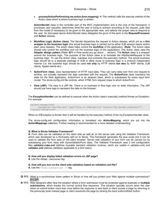 Enterprise – Struts                                               215

           •    processActionPerform(req,res,action,form,mapping)         This method calls the execute method of the
                Action class which is where business logic is written.

           ActionServlet class is the controller part of the MVC implementation and is the core of the framework. It
           processes user requests, determines what the user is trying to achieve according to the request, pulls data
           from the model (if necessary) to be given to the appropriate view, and selects the proper view to respond to
           the user. As discussed above ActionServlet class delegates the grunt of the work to the RequestProcessor
           and Action classes.

           Workflow Logic (Action class): The Servlet dispatches the request to Action classes, which act as a thin
           wrapper to the business logic (the actual business logic is carried out by either EJB session beans and/or
           plain Java classes). The action class helps control the workflow of the application. (Note: The Action class
           should only control the workflow and not the business logic of the application). The Action class uses the
           Adapter design pattern (Refer Q11 in How would you go about … section). The Action class is a wrapper
           around the business logic. The purpose of the Action class is to translate the HttpServletRequest to the
           business logic. To use the Action class, subclass and overwrite the execute() method. The actual business
           logic should be in a separate package or EJB to allow reuse of business logic in a protocol independent
           manner (i.e. the business logic should be used not only by HTTP clients but also by WAP clients, EJB
           clients, Applet clients etc).

           ActionForm class: Java representation of HTTP input data. They can carry data over from one request to
           another, but actually represent the data submitted with the request. The ActionForm class maintains the
           state for the Web application. ActionForm is an abstract class, which is subclassed for every input form
           model. The struts-config.xml file controls, which HTML form request maps to which ActionForm.

           View (JSP): The view is a JSP file. There is no business or flow logic and no state information. The JSP
           should just have tags to represent the data on the browser.


      The ExceptionHandler can be defined to execute when the Action class’s execute() method throws an Exception.
      For example

        <global-exceptions>
              <exception key="my.key" type="java.io.IOException" handler="my.ExceptionHandler"/>
        </global-exceptions>

      When an IOException is thrown then it will be handled by the execute() method of the my.ExceptionHandler class.

      The struts-config.xml configuration information is translated into ActionMapping, which are put into the
      ActionMappings collection. Further reading is recommended for a more detailed understanding.


      Q. What is Struts Validator Framework?
      A. Form data can be validated on the client side as well as on the server side using the Validator Framework,
      which was developed as a third-party add on to Struts. This framework generates the java script and it can be
      used to validate the form data on the client browser. Server side validation of your form can be carried out by
      subclassing your form class with DynaValidatorForm class. The Validator Framework uses 2 xml configuration
      files validator-rules.xml (defines reusable standard validation routines, which are usable in validator.xml) and
      validator.xml (defines validation applicable to a form bean).


      Q. How will you display failed validation errors on JSP page?
      A. Use the <html:/errors> tag.

      Q. How will you turn on the client side validation based on validation.xml file?
      A. Use the <html:javascript /> tag.


Q 111: What is a synchronizer token pattern in Struts or how will you protect your Web against multiple submissions?
        DC DP
A 111: Web designers often face the situation where a form submission must be protected against duplicate or multiple
        submissions, which breaks the normal control flow sequence. This situation typically occurs when the user
        clicks on submit button more than once before the response is sent back or client access a page by returning to
        the previously book marked page or client resubmits the page by clicking the back button/refresh button .
 