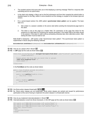 216                                                Enterprise – Struts

               The simplest solution that some sites use is that displaying a warning message “Wait for a response after
               submitting and do not submit twice.

               In the client only strategy, a flag is set on the first submission and from then onwards the submit button is
               disabled based on this flag. Useful in some situations but this strategy is coupled to the browser type and
               version.

               For a server-based solution the J2EE pattern synchronizer token pattern can be applied. The basic
               idea is to:

               1.    Set a token in a session variable on the server side before sending the transactional page back to
                     the client.

               2.    The token is set on the page as a hidden field. On submission of the page first check for the
                     presence of a valid token by comparing the request parameter in the hidden field to the token stored
                     in the session. If the token is valid continue processing otherwise take other alternative action. After
                     testing the token must be reset to null.

        Refer Q 27 in Enterprise - JSP section under “Synchronizer token pattern”. The synchronizer token pattern is
        implemented in Struts using the following methods:

        ActionServlet.saveToken(HttpRequest) and ActionServlet.isTokenValid(HttpRequest) etc



Q 112: How do you upload a file in Struts? SF
A 112: In JSP page set the code as shown below: CO
        <html:form action="upload.do" enctype="multipart/form-data" name="fileForm" type="FileForm"
                   scope="session">

             Please select the file that you would like to upload:
             <html:file property="file" />
             <html:submit />

        </html:form>

        In the FormBean set the code as shown below:

        public class FileForm extends ActionForm {
            private FormFile file;

             public void setFile(FormFile file){
                 this.file = file;
             }

             public FormFile getFile(){
                return file;
             }
        }



Q 113: Are Struts action classes thread-safe? SF CI FAQ
A 113: No. Struts action classes are not thread-safe. Struts action classes are cached and reused for performance
        optimization at the cost of having to implement the action classes in a thread-safe manner.


Q 114: How do you implement internationalization in Struts? SF
A 114: Internationalization is built into Struts framework. In the JSP page set the code as shown below: CO
        <%@ taglib uri="/WEB-INF/struts-bean.tld" prefix="bean" %>
        <%@ taglib uri="/WEB-INF/struts-html.tld" prefix="html" %>
        <%@ taglib uri="/WEB-INF/struts-logic.tld" prefix="logic" %>
        <html:html locale="true">
        <head>
          <title>i18n</title>
        </head>
 