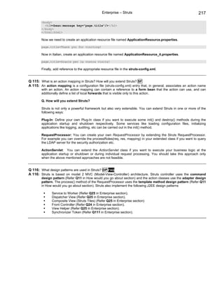 Enterprise – Struts                                            217

        <body>
          <h2><bean:message key="page.title"/></h2>
        </body>
        </html:html>

        Now we need to create an application resource file named ApplicationResource.properties.

        page.title=Thank you for visiting!

        Now in Italian, create an application resource file named ApplicationResource_it.properties.

        page.title=Grazie per la vostra visita!

        Finally, add reference to the appropriate resource file in the struts-config.xml.


Q 115: What is an action mapping in Struts? How will you extend Struts? SF
A 115: An action mapping is a configuration file (struts-config.xml) entry that, in general, associates an action name
        with an action. An action mapping can contain a reference to a form bean that the action can use, and can
        additionally define a list of local forwards that is visible only to this action.

        Q. How will you extend Struts?

        Struts is not only a powerful framework but also very extensible. You can extend Struts in one or more of the
        following ways:

        Plug-In: Define your own Plug-In class if you want to execute some init() and destroy() methods during the
        application startup and shutdown respectively. Some services like loading configuration files, initializing
        applications like logging, auditing, etc can be carried out in the init() method.

        RequestProcessor: You can create your own RequestProcessor by extending the Struts RequestProcessor.
        For example you can override the processRoles(req, res, mapping) in your extended class if you want to query
        the LDAP server for the security authorization etc.

        ActionServlet: You can extend the ActionServlet class if you want to execute your business logic at the
        application startup or shutdown or during individual request processing. You should take this approach only
        when the above mentioned approaches are not feasible.


Q 116: What design patterns are used in Struts? DP FAQ
A 116: Struts is based on model 2 MVC (Model-View-Controller) architecture. Struts controller uses the command
        design pattern (Refer Q11 in How would you go about section) and the action classes use the adapter design
        pattern. The process() method of the RequestProcessor uses the template method design pattern (Refer Q11
        in How would you go about section). Struts also implement the following J2EE design patterns

               Service to Worker (Refer Q25 in Enterprise section).
               Dispatcher View (Refer Q25 in Enterprise section).
               Composite View (Struts Tiles) (Refer Q25 in Enterprise section)
               Front Controller (Refer Q24 in Enterprise section).
               View Helper (Refer Q25 in Enterprise section).
               Synchronizer Token (Refer Q111 in Enterprise section).
 