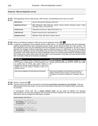 218                                     Enterprise – Web and Application servers


Enterprise - Web and Application servers



Q 117: What application servers, Web servers, LDAP servers, and Database servers have you used?
A 117:
         Web Servers                     Apache, Microsoft IIS, Netscape, Domino etc

         Application Servers             IBM WebSphere, BEA WebLogic, Apache Tomcat, Borland Enterprise Server, Fujitsu
                                         Interstage, JBoss, ATG Dynamo etc

         Portal servers                  Websphere Portal Server, JBoss Portal Server, etc

         LDAP Servers                    IPlanet’s directory server, SiemensDirX etc

         Database Servers                IBM DB2, Oracle, SQL Server, Sybase, Informix




Q 118: What is the difference between a Web server and an application server? SF FAQ
A 118: In general, an application server prepares data for a Web server -- for example, gathering data from databases,
        applying relevant business rules, processing security checks, and/or storing the state of a user’s session. The
        term application server may be misleading since the functionality isn’t limited to applications. Its role is more as
        retriever and manager of data and processes used by anything running on a Web server. In the coming age of
        Web services, application servers will probably have an even more important role in managing service oriented
        components. One of the reasons for using an application server is to improve performance by off-loading tasks
        from a Web server. When heavy traffic has more users, more transactions, more data, and more security checks
        then more likely a Web server becomes a bottleneck.

         Web Server                                                    Application Server
         Supports HTTP protocol. When a Web server receives an         Exposes business logic and dynamic content to a client
         HTTP request, it responds with an HTTP response, such         through various protocols such as HTTP, TCP/IP, IIOP, JRMP
         as sending back an HTML page (static content) or              etc.
         delegates the dynamic response generation to some other
         program such as CGI scripts or Servlets or JSPs in an
         application server.

         Uses various scalability and fault-tolerance techniques.      Uses various scalability and fault-tolerance techniques. In
                                                                       addition provides resource pooling, component life cycle
                                                                       management, transaction management, messaging, security
                                                                       etc.




Q 119: What is a virtual host? SF
A 119: The term virtual host refers to the practice of maintaining more than one server on one machine. They are
        differentiated by their host names. You can have name based virtual hosts and IP address based virtual hosts.
        For example

        A name-based "virtual host" has a unique domain name, but the same IP address. For example,
        www.company1.com and www.company2.com can have the same IP address 192.168.0.10 and share the same
        Web server. We can configure the Web server as follows:

        NameVirtualHost 192.168.0.10

        <VirtualHost 192.168.0.10>
           ServerName www.company1.com
           DocumentRoot /web/company1
        </VirtualHost>

        <VirtualHost 192.168.0.10>
           ServerName www.company2.com
           DocumentRoot /web/company2
        </VirtualHost>
 