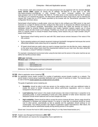 Enterprise – Web and Application servers                                       219

        In this scenario, both www.company1.com and www.company2.com are registered with the standard domain
        name service (DNS) registry as having the IP address 192.168.0.10. A user types in the URL
        http://www.company1.com/hello.jsp in their browser. The user's computer resolves the name
        www.company1.com to the IP address 192.168.0.10. The Web server on the machine that has the IP address
        192.168.0.10, so it receives the request. The Web server determines which virtual host to use by matching the
        request URL It gets from an HTTP header submitted by the browser with the “ServerName” parameter in the
        configuration file shown above.

        Name-based virtual hosting is usually easier, since you have to only configure your DNS server to map each
        hostname to a single IP address and then configure the Web server to recognize the different hostnames as
        discussed in the previous paragraph. Name-based virtual hosting also eases the demand for scarce IP
        addresses limited by physical network connections [but modern operation systems support use of virtual
        interfaces, which are also known as IP aliases]. Therefore you should use name-based virtual hosting unless
        there is a specific reason to choose IP-based virtual hosting. Some reasons why you might consider using IP-
        based virtual hosting:

            Name-based virtual hosting cannot be used with SSL based secure servers because of the nature of the
            SSL protocol.

            Some operating systems and network equipment implement bandwidth management techniques that cannot
            differentiate between hosts unless they are on separate IP addresses.

            IP based virtual hosts are useful, when you want to manage more than one site (like live, demo, staging etc)
            on the same server where hosts inherit the characteristics defined by your main host. But when using SSL
            for example, a unique IP address is necessary.

        For example in development environment when using the test client and the server on the same machine we can
        define the host file as shown below:

        UNIX user: /etc/hosts
        Windows user: C:WINDOWSSYSTEM32DRIVERSETCHOSTS

        127.0.0.1         localhost
        127.0.0.1         www.company1.com
        127.0.0.1         www.company2.com

        [Reference: http://httpd.apache.org/docs/1.3/vhosts/]


Q 120: What is application server clustering? SI
A 120: An application server cluster consists of a number of application servers loosely coupled on a network. The
        server cluster or server group is generally distributed over a number of machines or nodes. The important point
        to note is that the cluster appears as a single server to its clients.

        The goals of application server clustering are:

               Scalability: should be able to add new servers on the existing node or add new additional nodes to
               enable the server to handle increasing loads without performance degradation, and in a manner
               transparent to the end users.

               Load balancing: Each server in the cluster should process a fair share of client load, in proportion to its
               processing power, to avoid overloading of some and under utilization of other server resources. Load
               distribution should remain balanced even as load changes with time.

               High availability: Clients should be able to access the server at almost all times. Server usage should be
               transparent to hardware and software failures. If a server or node fails, its workload should be moved
               over to other servers, automatically as fast as possible and the application should continue to run
               uninterrupted. This method provides a fair degree of application system fault-tolerance. After failure, the
               entire load should be redistributed equally among working servers of the system.

        [Good read: Uncover the hood of J2EE clustering by Wang Yu on http://www.theserverside.com ]


Q 121: Explain Java Management Extensions (JMX)? SF
A 121: JMX framework can improve the manageability of your application by
 
