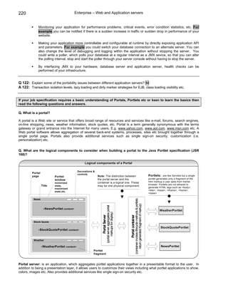 220                                         Enterprise – Web and Application servers


             Monitoring your application for performance problems, critical events, error condition statistics, etc. For
             example you can be notified if there is a sudden increase in traffic or sudden drop in performance of your
             website.

             Making your application more controllable and configurable at runtime by directly exposing application API
             and parameters. For example you could switch your database connection to an alternate server. You can
             also change the level of debugging and logging within the application without stopping the server. You
             could write a poller, which polls your database at a regular interval as a JMX sevice, so that you can alter
             the polling interval, stop and start the poller through your server console without having to stop the server.

             By interfacing JMX to your hardware, database server and application server, health checks can be
             performed of your infrastructure.


Q 122: Explain some of the portability issues between different application servers? SI
A 122: Transaction isolation levels, lazy loading and dirty marker strategies for EJB, class loading visibility etc.


If your job specification requires a basic understanding of Portals, Portlets etc or keen to learn the basics then
read the following questions and answers.

Q. What is a portal?

A portal is a Web site or service that offers broad range of resources and services like e-mail, forums, search engines,
on-line shopping, news, weather information, stock quotes, etc. Portal is a term generally synonymous with the terms
gateway or grand entrance into the Internet for many users. E.g. www.yahoo.com, www.aol.com, www.msn.com etc. A
Web portal software allows aggregation of several back-end systems, processes, sites etc brought together through a
single portal page. Portals also provide additional services such as single sign-on security, customization (i.e.
personalization) etc.


Q. What are the logical components to consider when building a portal to the Java Portlet specification (JSR
168)?

                                                   Logical components of a Portal

                                              Decorations &
         Portal                               controls
         page              Portlet                            Note: The distinction between                                                                                      Portlets:    are like Servlets but a single
                           window :                           the portal server and the                                                                                          portlet generates only a fragment of the
                                                              container is a logical one. These                                                                                  html markup a user sees from his/her
                           minimized
                                                                                                                                                                                 browser. Portlets are not allowed to
                  Title    state,                             may be one physical component.
                                                                                                                                                                                 generate HTML tags such as <body>,
                           maximized
                                                                                                                                                                                 <title>, <head>, <iframe>, <frame>,
                           state etc.
                                                                                                                                                                                 <base>

          News
                                                                                                                               (container invokes lifecycle methods & portlets
                                                                                                                                   return generated fragment of markup)
                                                                             (portal server aggregates portal




                   < NewsPortlet content>
                                                                                                                                                                                           WeatherPortlet
                                                                                   markups for display)
                                                                 Portal Server




                                                                                                                Portal container




          Stock Quote

                                                                                                                                                                                            StockQuotePortlet
             <StockQuotePortlet content>



          Weather

                  < WeatherPortlet content>                                                                                                                                                 NewsPortlet
                                                          Portlet
                                                          fragment


Portal server: is an application, which aggregates portlet applications together in a presentable format to the user. In
addition to being a presentation layer, it allows users to customize their views including what portlet applications to show,
colors, images etc. Also provides additional services like single sign-on security etc.
 