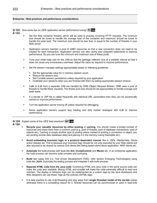 222                       Enterprise – Best practices and performance considerations


Enterprise - Best practices and performance considerations



Q 123: Give some tips on J2EE application server performance tuning? PI     FAQ
A 123:
               Set the Web container threads, which will be used to process incoming HTTP requests. The minimum
               size should be tuned to handle the average load of the container and maximum should be tuned to
               handle the peak load. The maximum size should be less than or equal to the number of threads in your
               Web server.

               Application servers maintain a pool of JDBC resources so that a new connection does not need to be
               created for each transaction. Application servers can also cache your prepared statements to improve
               performance. So you can tune the minimum and maximum size of these pools.

               Tune your initial heap size for the JVM so that the garbage collector runs at a suitable interval so that it
               does not cause any unnecessary overhead. Adjust the value as required to improve performance.

               Set the session manager settings appropriately based on following guidelines:

                  Set the appropriate value for in memory session count.
                  Reduce the session size.
                  Don’t enable session persistence unless required by your application.
                  Invalidate your sessions when you are finished with them by setting appropriate session timeout.

               Calls to EJB from a separate JVM are handled by ORB (Object Request Broker). ORB uses a pool of
               threads to handle these requests. The thread pool size should be set appropriately to handle average and
               peak loads.

               If a servlet or JSP file is called frequently with identical URL parameters then they can be dynamically
               cached to improve performance.

               Turn the application server tracing off unless required for debugging.

               Some application servers support lazy loading and dirty marker strategies with EJB to improve
               performance.


Q 124: Explain some of the J2EE best practices? BP FAQ
A 124:
            Recycle your valuable resources by either pooling or caching. You should create a limited number of
            resources and share them from a common pool (e.g. pool of threads, pool of database connections, pool of
            objects etc). Caching is simply another type of pooling where instead of pooling a connection or object, you
            are pooling remote data (database data) and placing it in the memory (using Hashtable etc).

            Avoid embedding business logic in a protocol dependent manner like in JSPs, HttpServlets, Struts
            action classes etc. This is because your business logic should be not only executed by your Web clients but
            also required to be shared by various GUI clients like Swing based stand alone application, WAP clients etc.

            Automate the build process with tools like Ant, CruiseControl, and Maven etc. In an enterprise application
            the build process can become quite complex and confusing.

            Build test cases first (i.e. Test Driven Development (TDD), refer section Emerging Technologies) using
            tools like JUnit. Automate the testing process and integrate it with build process.

            Separate HTML code from the Java code: Combining HTML and Java code in the same source code can
            make the code less readable. Mixing HTML and scriptlet will make the code extremely difficult to read and
            maintain. The display or behavior logic can be implemented as a custom tags by the Java developers and
            Web designers can use these Tags as the ordinary XHTML tags.

            It is best practice to use multi-threading and stay away from single threaded model of the servlet unless
            otherwise there is a compelling reason for it. Shared resources can be synchronized or used in read-only
 