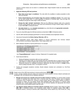 Enterprise – Best practices and performance considerations                               223

            manner or shared values can be stored in a database table. Single threaded model can adversely affect
            performance.

            Apply the following JSP best practices:

                 Place data access logic in JavaBeans: The code within the JavaBean is readily accessible to other
                 JSPs and Servlets.

                 Factor shared behavior out of Custom Tags into common JavaBeans classes: The custom tags
                 are not used outside JSPs. To avoid duplication of behavior or business logic, move the logic into
                 JavaBeans and get the custom tags to utilize the beans.

                 Choose the right “include” mechanism: What are the differences between static and a dynamic
                 include? Using includes will improve code reuse and maintenance through modular design. Which one
                 to use? Refer Q31 in Enterprise section.

                 Use style sheets (e.g. css), template mechanism (e.g. struts tiles etc) and appropriate comments
                 (both hidden and output comments).

            If you are using EJBs apply the EJB best practices as described in Q82 in Enterprise section.

            Use the J2EE standard packaging specification to improve portability across Application Servers.

            Use proven frameworks like Struts, Spring, Hibernate, JSF etc.

            Apply appropriate proven J2EE design patterns to improve performance and minimize network
            communications cost (Session façade pattern, Value Object pattern etc).

            Batch database requests to improve performance. For example

             Connection con = DriverManager.getConnection(……).
             Statement stmt = con.createStatement().
             stmt.addBatch(“INSERT INTO Address…………”);
             stmt.addBatch(“INSERT INTO Contact…………”);
             stmt.addBatch(“INSERT INTO Personal”);
             int[] countUpdates = stmt.executeBatch();

             Use “PreparedStatements” instead of ordinary “Statements” for repeated reads.

            Avoid resource leaks by

                  Closing all database connections after you have used them.
                  Cleaning up the objects after you have finished with them especially when an object having a long life
                  cycle refers to a number of objects with short life cycles, then you have the potential for memory leak.
                  Having the resource (i.e. database connections, statements, etc) clean up code in a finally {} block,
                  which is always executed, even if an exception is thrown.

            Handle and propagate exceptions correctly. Decide between checked and unchecked (i.e. RunTime)
            exceptions.


Q 125: Explain some of the J2EE best practices to improve performance? BP PI FAQ
A 125: In short, manage valuable resources wisely and recycle them where possible, minimize network overheads and
        serialization cost, and optimize all your database operations.

            Manage and recycle your valuable resources by either pooling or caching. You should create a limited
            number of resources and share them from a common pool (e.g. pool of threads, pool of database
            connections, pool of objects etc). Caching is simply another type of pooling where instead of pooling a
            connection or object, you are pooling remote data (database data), and placing it in memory (using
            Hashtable etc). Unused stateful session beans must be removed explicitly and appropriate idle timeout
            should be set to control stateful session bean life cycle.

            Use effective design patterns to minimize network overheads (Session facade, Value Object etc Refer
            Q84, Q85 in Enterprise section), use of fast-lane reader pattern for database access (Refer Q86 in
            Enterprise section). Caching of retrieved JNDI InitialContexts, factory objects (e.g. EJB homes) etc. using
 