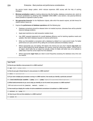 224                          Enterprise – Best practices and performance considerations

               the service locator design pattern, which reduces expensive JNDI access with the help of caching
               strategies.

               Minimize serialization costs by marking references (like file handles, database connections etc), which do
               not require serialization by declaring them ‘transient’ (Refer Q19 in Java section). Use pass-by-reference
               where possible as opposed to pass by value.

               Set appropriate timeouts: for the HttpSession objects, after which the session expires, set idle timeout for
               stateful session beans etc.

               Improve the performance of database operations with the following tips:

                    Database connections should be released when not needed anymore, otherwise there will be potential
                    resource leakage problems.

                    Apply least restrictive but valid transaction isolation level.

                    Use JDBC prepared statements for overall database efficiency and for batching repetitive inserts and
                    updates. Also batch database requests to improve performance.

                    When you first establish a connection with a database by default it is in auto-commit mode. For better
                    performance turn auto-commit off by calling the connection.setAutoCommit(false) method.

                    Where appropriate (you are loading 100 objects into memory but use only 5 objects) lazy load your
                    data to avoid loading the whole database into memory using the virtual proxy pattern. Virtual proxy is
                    an object, which looks like an object but actually contain no fields until when one of its methods is
                    called does it load the correct object from the database.

                    Where appropriate eager load your data to avoid frequently accessing the database every time over
                    the network.



Tech Tip #7:

Q. How do you identify a Java process id in a UNIX machine?

$> ps –def | grep java

Q. How do you get a thread dump of a Java process in a UNIX machine?

$> kill -3 <process-id>

Q. If you have multiple java processes running in a UNIX machine, how would you identify a particular process?

$> /usr/ucb/bin/ps auxwww | grep java | grep <specific-process-description>

Q. What tools/commands do you use to help you identify an out of control Java process in a UNIX machine?

UNIX stat tools/commands like jvmstat, vmstat, iostat etc.

Q. How would you display the number of active established connections to localhost in a UNIX machine?

$> netstat –a | grep EST

Q. How do you find out drive statistics in a UNIX machine?

$> iostat -E
 
