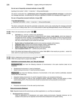 226                                      Enterprise – Logging, testing and deployment

        Do not use in frequently accessed methods or loops: CO

        log.debug (“Line number” + intVal + “ is less than ” + String.valueOf(array[i]));

        The above construction has a performance cost in frequently accessed methods and loops in constructing
        the message parameter, concatenating the String etc regardless of whether the message will be logged or not.

        Do use in frequently accessed methods or loops: CO

        if (log.isDebugEnabled()) {
              log.debug (“Line number” + intVal + “ is less than ” + String.valueOf(array[i]));
        }

        The above construction will avoid the parameter construction cost by only constructing the message parameter
        when you are in debug mode. But it is not a best practice to place log.isDebugEnabled() around all debug code.


Q 129: What is the test phases and cycles? SD             FAQ
A 129:
                Unit tests (e.g. JUnit etc, carried out by developers).
                There are two popular approaches to testing server-side classes: mock objects, which test classes by
                simulating the server container, and in-container testing, which tests classes running in the actual server
                container. If you are using Struts framework, StrutsTestCase for JUnit allows you to use either approach,
                with very minimal impact on your actual unit test code.

                System tests or functional tests (carried out by business analysts and/or testers).
                Integration tests (carried out by business analysts, testers, developers etc).
                Regression tests (carried out by business analysts and testers).
                Stress volume tests or load tests (carried out by technical staff).
                User acceptance tests (UAT – carried out by end users).

        Each of the above test phases will be carried out in cycles. Refer Q14 in How would you go about… section for
        JUnit, which is an open source unit-testing framework.


Q 130: Brief on deployment environments you are familiar with? FAQ
A 130: Differ from project team to project team [Hint] :

        Application environments where “ear” files get deployed.

        Development box: can have the following instances of environments in the same machine (need not be
        clustered).

             Development environment    used by developers.
             System testing environment  used by business analysts.

        Staging box: can have the following instances of environments in the same machine (preferably clustered
        servers with load balancing)

             Integration testing environment    used for integration testing, user acceptance testing etc.
             Pre-prod environment       used for user acceptance testing, regression testing, and load testing or stress
             volume testing (SVT). [This environment should be exactly same as the production environment].

        Production box:

             Production environment          live site used by actual users.

      Data environments (Database)

      Note: Separate boxes [not the same boxes as where applications (i.e. ear files) are deployed]

           Development box (database).
              Used by applications on development and system testing environments. Separate instances can be
              created on the same box for separate environments like development and system testing.
 