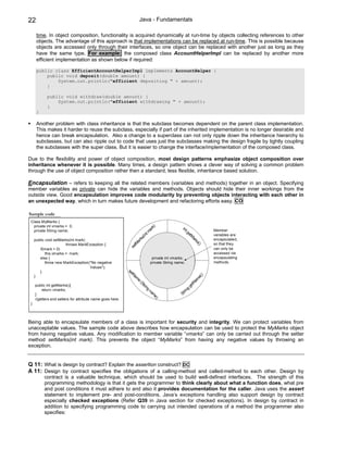 22                                                                Java - Fundamentals

      time. In object composition, functionality is acquired dynamically at run-time by objects collecting references to other
      objects. The advantage of this approach is that implementations can be replaced at run-time. This is possible because
      objects are accessed only through their interfaces, so one object can be replaced with another just as long as they
      have the same type. For example: the composed class AccountHelperImpl can be replaced by another more
      efficient implementation as shown below if required:

      public class EfficientAccountHelperImpl implements AccountHelper {
          public void deposit(double amount) {
              System.out.println("efficient depositing " + amount);
          }

            public void withdraw(double amount) {
                System.out.println("efficient withdrawing " + amount);
            }
      }

      Another problem with class inheritance is that the subclass becomes dependent on the parent class implementation.
      This makes it harder to reuse the subclass, especially if part of the inherited implementation is no longer desirable and
      hence can break encapsulation. Also a change to a superclass can not only ripple down the inheritance hierarchy to
      subclasses, but can also ripple out to code that uses just the subclasses making the design fragile by tightly coupling
      the subclasses with the super class. But it is easier to change the interface/implementation of the composed class.

Due to the flexibility and power of object composition, most design patterns emphasize object composition over
inheritance whenever it is possible. Many times, a design pattern shows a clever way of solving a common problem
through the use of object composition rather then a standard, less flexible, inheritance based solution.

Encapsulation – refers to keeping all the related members (variables and methods) together in an object. Specifying
member variables as private can hide the variables and methods. Objects should hide their inner workings from the
outside view. Good encapsulation improves code modularity by preventing objects interacting with each other in
an unexpected way, which in turn makes future development and refactoring efforts easy. CO

Sample code
 Class MyMarks {
  private int vmarks = 0;                                                    k)                    in
  private String name;                                                     ar                        tg                    Member
                                                                        t m                            et
                                                                     (in                                  M
                                                                                                           ar
                                                                                                                           variables are
                                                                   ks                                                      encapsulated,
     public void setMarks(int mark)                              ar                                          ks
                                                                                                               ()
                        throws MarkException {                 tM                                                          so that they
        if(mark > 0)
                                                             se                                                            can only be
            this.vmarks = mark;                                                                                            accessed via
        else {                                                                    private int vmarks;                      encapsulating
            throw new MarkException("No negative                                 private String name;                      methods.
                                    Values");
        }                                                  se
                                                             tN                                                        )
     }                                                         am                                                 e(
                                                                 e                                               m
                                                                     (S
                                                                       tri                                    tNa
     public int getMarks(){                                                ng                               ge
                                                                                na                      g
         return vmarks;                                                                              rin
     }                                                                            m
                                                                                   e)              St
     //getters and setters for attribute name goes here.
 }




Being able to encapsulate members of a class is important for security and integrity. We can protect variables from
unacceptable values. The sample code above describes how encapsulation can be used to protect the MyMarks object
from having negative values. Any modification to member variable “vmarks” can only be carried out through the setter
method setMarks(int mark). This prevents the object “MyMarks” from having any negative values by throwing an
exception.


Q 11: What is design by contract? Explain the assertion construct? DC
A 11: Design by contract specifies the obligations of a calling-method and called-method to each other. Design by
          contract is a valuable technique, which should be used to build well-defined interfaces. The strength of this
          programming methodology is that it gets the programmer to think clearly about what a function does, what pre
          and post conditions it must adhere to and also it provides documentation for the caller. Java uses the assert
          statement to implement pre- and post-conditions. Java’s exceptions handling also support design by contract
          especially checked exceptions (Refer Q39 in Java section for checked exceptions). In design by contract in
          addition to specifying programming code to carrying out intended operations of a method the programmer also
          specifies:
 