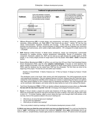 Enterprise – Software development process                                          231

                                     Traditional Vs Agile perceived functionality

                        As far as the developer is concerned                   As far as the developer is concerned
                        65% of coding has been completed but                   65% of coding has been completed and
  Traditional           from the customer's view only 20% of
                                                                  Agile        from the customer's view 65% of the
                        the functionality has been completed                   functionality has been completed. So
                                                                               the customer is happy.



                Presentation Layer                                           Presentation Layer

                Business Layer                                                 Business Layer

                  Data Layer                                                        Data Layer



    EXtreme Programming [XP]        simple design, pair programming, unit testing, refactoring, collective code
    ownership, coding standards, etc. Refer Q10 in “How would you go about…” section. XP has four key
    values: Communication, Feedback, Simplicity and Courage. It then builds up some tried and tested
    practices and techniques. XP has a strong emphasis on testing where tests are integrated into continuous
    integration and build process, which yields a highly stable platform. XP is designed for smaller teams of 20
    – 30 people.

    RUP (Rational Unified Process)      Model driven architecture, design and development; customizable
    frameworks for scalable process; iterative development methodology; Re-use of architecture, code,
    component, framework, patterns etc. RUP can be used as an agile process for smaller teams of 20-30
    people, or as a heavy weight process for larger teams of 50-100 people. Refer Q103 – Q105 in Enterprise
    section.

    Feature Driven Development [FDD]         Jeff De Luca and long time OO guru Peter Coad developed feature
    Driven Development (FDD). Like the other adaptive methodologies, it focuses on short iterations that
    deliver tangible functionality. FDD was originally designed for larger project teams of around 50 people. In
    FDD's case the iterations are two weeks long. FDD has five processes. The first three are done at the
    beginning of the project. The last two are done within each iteration.

        Develop an Overall Model          Build a Features List     Plan by Feature       Design by Feature       Build
        by Feature

     The developers come in two kinds: class owners and chief programmers. The chief programmers are the
     most experienced developers. They are assigned features to be built. However they don't build them alone.
     Instead the chief programmer identifies which classes are involved in implementing the feature and gathers
     their class owners together to form a feature team for developing that feature. The chief programmer acts
     as the coordinator, lead designer, and mentor while the class owners do much of the coding of the feature.

    Test Driven Development [TDD]       TDD is an iterative software development process where you first write
    the test with the idea that it must fail. Refer Q1 in Emerging Technologies/Frameworks section…

    Scrum       Scrum divides a project into sprints (aka iterations) of 30 days. Before you begin a sprint you
    define the functionality required for that sprint and leave