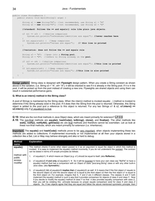 34                                                        Java - Fundamentals

public class StringBasics {
    public static void main(String[] args) {

             String s1 = new String("A"); //not recommended, use String s1 = "A"
             String s2 = new String("A"); //not recommended, use String s2 = "A"

             //standard: follows the == and equals() rule like plain java objects.

             if (s1 == s2) { //shallow comparison
                 System.out.println("references/identities are equal"); //never reaches here
             }
             if (s1.equals(s2)) { //deep comparison
                 System.out.println("values are equal");   // this line is printed
             }

             //variation: does not follow the == and equals rule

             String s3 = "A";        //goes into a String pool.
             String s4 = "A";        //refers to String already in the pool.

             if (s3 == s4) { //shallow comparison
                 System.out.println("references/identities are equal"); //this line is printed
             }
             if (s3.equals(s4)) { //deep comparison
                 System.out.println("values are equal"); //this line is also printed
             }
       }
}

Design pattern: String class is designed with Flyweight design pattern. When you create a String constant as shown
above in the variation, (i.e. String s3 = “A”, s4= “A”), it will be checked to see if it is already in the String pool. If it is in the
pool, it will be picked up from the pool instead of creating a new one. Flyweights are shared objects and using them can
result in substantial performance gains.

Q. What is an intern() method in the String class?

A pool of Strings is maintained by the String class. When the intern() method is invoked equals(…) method is invoked to
determine if the String already exist in the pool. If it does then the String from the pool is returned. Otherwise, this String
object is added to the pool and a reference to this object is returned. For any two Strings s1 & s2, s1.intern() ==
s2.intern() only if s1.equals(s2) is true.


Q 19: What are the non-final methods in Java Object class, which are meant primarily for extension? LF CO
A 19: The non-final methods are equals(), hashCode(), toString(), clone(), and finalize(). The other methods like
           wait(), notify(), notifyAll(), getClass() etc are final methods and therefore cannot be overridden. Let us look at
           these non-final methods, which are meant primarily for extension (i.e. inheritance).

Important: The equals() and hashCode() methods prove to be very important, when objects implementing these two
methods are added to collections. If implemented incorrectly or not implemented at all then your objects stored in a
collection like a Set, List or Map may behave strangely and also is hard to debug.

    Method          Explanation
    name
    equals()        This method checks if some other object passed to it as an argument is equal the object in which this method is
                    invoked. It is easy to implement the equals() method incorrectly, if you do not understand the contract. The contract
                    can be stated in terms of 6 simple principles as follows:
    method with
                    1.   o1.equals(o1)    which means an Object (e.g. o1) should be equal to itself. (aka Reflexive).
    public
    access          2.   o1.equals(o2) if and only o2.equals(o1)   So it will be incorrect to have your own class say “MyPet” to have a
    modifier             equals() method that has a comparison with an Object of class “java.lang.String” class or with any other built-in
                         Java class. (aka Symmetric) .

                    3.   o1.equals(o2) && o2.equals(o3) implies that o1.equals(o3) as well      It means that if the first object o1 equals to
                         the second object o2 and the second object o2 is equal to the third object o3 then the first object o1 is equal to
                         the third object o3. For example, imagine that X, Y and Z are 3 different classes. The classes X and Y both
                         implement the equals() method in such a way that it provides comparison for objects of class X and class Y. Now
                         if you decide to modify the equals() method of class Y so that it also provides equality comparison with class Z,
                         then you will be violating this principle because no proper equals comparison exist for class X and class Z
                         objects. So, if two objects agree that they are equal and follow the above mentioned symmetric principle, then
 
