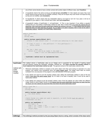 Java - Fundamentals                                                             35

                       one of them cannot decide to have a similar contract with another object of different class. (aka Transitive)

              4.       o1.equals(o2) returns the same as long as o1 and o2 are unmodified               if two objects are equal, they must
                       remain equal as long as they are not modified. Similarly, if they are not equal, they must remain non-equal as long
                       as they are not modified. (aka Consistent)

              5.       !o1.equals(null)   which means that any instantiable object is not equal to null. So if you pass a null as an
                       argument to your object o1, then it should return false. (aka null comparison)

              6.       o1.equals(o2) implies o1.hashCode() == o2.hashCode()          This is very important. If you define a equals()
                       method then you must define a hashCode() method as well. Also it means that if you have two objects that are
                       equal then they must have the same hashCode, however the reverse is not true (i.e. if two objects have the same
                       hashCode does not mean that they are equal). So, If a field is not used in equals(), then it must not be used in
                       hashCode() method. (equals() and hashCode() relationship)


              public class Pet {
               int id;
               String name;

                   public boolean equals(Object obj){
                      if(this == obj) return true; // if both are referring to the same object

                         if ((obj == null) || (obj.getClass() != this.getClass())) {
                             return false;
                         }

                         Pet rhs = (Pet) obj;
                           return id == rhs.id && (name == rhs.name ||
                                   (name != null && name.equals(rhs.name)) );
                   }

                   //hashCode() method must be implemented here.
                    …
              }

hashCode()    This method returns a hashCode() value as an Integer and is supported for the benefit of hashing based
              java.util.Collection classes like Hashtable, HashMap, HashSet etc. If a class overrides the equals() method, it
              must implement the hashCode() method as well. The general contract of the hashCode() method is that:
method with
              1. Whenever hashCode() method is invoked on the same object more than once during an execution of a Java
public           program, this method must consistently return the same integer result. The integer result need not remain
access           consistent from one execution of the program to the next execution of the same program.
modifier
              2. If two objects are equal as per the equals() method, then calling the hashCode() method in each of the two
                 objects must return the same integer result. So, If a field is not used in equals(), then it must not be used in
                 hashCode() method.

              3. If two objects are unequal as per the equals() method, each of the two objects can return either two different
                 integer results or same integer results (i.e. if 2 objects have the same hashCode() result does not mean that they
                 are equal, but if two objects are equal then they must return the same hashCode() result).

              public class Pet {
                 int id;
                 String name;

                       public boolean equals(Object obj){
                          //as shown above.
                       }

                       //both fields id & name are used in equals(), so both fields must be used in
                       //hashCode() as well.

                       public int hashCode() {
                           int hash = 9;
                           hash = (31 * hash) + id;
                           hash = (31 * hash) + (null == name ? 0 : name.hashCode());
                           return hash;
                       }

              }

toString()    The toString() method provided by the java.lang.Object returns a string, which consists of the class name
 