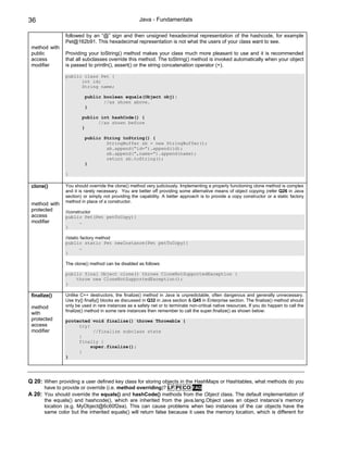 36                                                   Java - Fundamentals

                followed by an “@” sign and then unsigned hexadecimal representation of the hashcode, for example
                Pet@162b91. This hexadecimal representation is not what the users of your class want to see.
 method with
 public         Providing your toString() method makes your class much more pleasant to use and it is recommended
 access         that all subclasses override this method. The toString() method is invoked automatically when your object
 modifier       is passed to println(), assert() or the string concatenation operator (+).

                public class Pet {
                      int id;
                      String name;

                         public boolean equals(Object obj){
                                //as shown above.
                         }

                        public int hashCode() {
                              //as shown before
                        }

                         public String toString() {
                                 StringBuffer sb = new StringBuffer();
                                 sb.append(“id=”).append(id);
                                 sb.append(“,name=”).append(name);
                                 return sb.toString();
                         }

                }

 clone()        You should override the clone() method very judiciously. Implementing a properly functioning clone method is complex
                and it is rarely necessary. You are better off providing some alternative means of object copying (refer Q26 in Java
                section) or simply not providing the capability. A better approach is to provide a copy constructor or a static factory
                method in place of a constructor.
 method with
 protected      //constructor
 access         public Pet(Pet petToCopy){
 modifier              …
                }

                //static factory method
                public static Pet newInstance(Pet petToCopy){
                        …
                }

                The clone() method can be disabled as follows:

                public final Object clone() throws CloneNotSupportedException {
                    throw new CloneNotSupportedException();
                }

 finalize()     Unlike C++ destructors, the finalize() method in Java is unpredictable, often dangerous and generally unnecessary.
                Use try{} finally{} blocks as discussed in Q32 in Java section & Q45 in Enterprise section. The finalize() method should
 method         only be used in rare instances as a safety net or to terminate non-critical native resources. If you do happen to call the
                finalize() method in some rare instances then remember to call the super.finalize() as shown below:
 with
 protected      protected void finalize() throws Throwable {
 access              try{
 modifier                  //finalize subclass state
                     }
                     finally {
                          super.finalize();
                     }
                }




Q 20: When providing a user defined key class for storing objects in the HashMaps or Hashtables, what methods do you
       have to provide or override (i.e. method overriding)? LF PI CO FAQ
A 20: You should override the equals() and hashCode() methods from the Object class. The default implementation of
       the equals() and hashcode(), which are inherited from the java.lang.Object uses an object instance’s memory
       location (e.g. MyObject@6c60f2ea). This can cause problems when two instances of the car objects have the
       same color but the inherited equals() will return false because it uses the memory location, which is different for
 