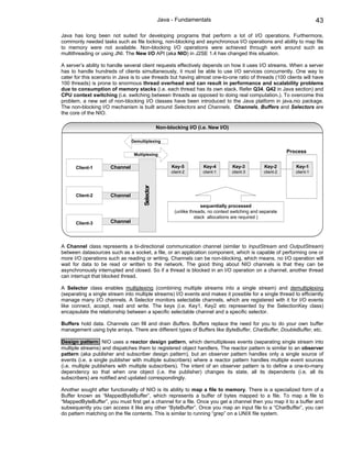 Java - Fundamentals                                                        43

Java has long been not suited for developing programs that perform a lot of I/O operations. Furthermore,
commonly needed tasks such as file locking, non-blocking and asynchronous I/O operations and ability to map file
to memory were not available. Non-blocking I/O operations were achieved through work around such as
multithreading or using JNI. The New I/O API (aka NIO) in J2SE 1.4 has changed this situation.

A server’s ability to handle several client requests effectively depends on how it uses I/O streams. When a server
has to handle hundreds of clients simultaneously, it must be able to use I/O services concurrently. One way to
cater for this scenario in Java is to use threads but having almost one-to-one ratio of threads (100 clients will have
100 threads) is prone to enormous thread overhead and can result in performance and scalability problems
due to consumption of memory stacks (i.e. each thread has its own stack. Refer Q34, Q42 in Java section) and
CPU context switching (i.e. switching between threads as opposed to doing real computation.). To overcome this
problem, a new set of non-blocking I/O classes have been introduced to the Java platform in java.nio package.
The non-blocking I/O mechanism is built around Selectors and Channels. Channels, Buffers and Selectors are
the core of the NIO.

                                                Non-blocking I/O (i.e. New I/O)

                                Demultiplexing

                                                                                                             Process
                                 Multiplexing


      Client-1        Channel                         Key-5          Key-4         Key-3          Key-2         Key-1
                                                      client-2      client-1       client-3       client-2      client-1
                                     Selector




      Client-2        Channel

                                                                    sequentially processed
                                                       (unlike threads, no context switching and separate
                                                                 stack allocations are required )
      Client-3        Channel



A Channel class represents a bi-directional communication channel (similar to InputStream and OutputStream)
between datasources such as a socket, a file, or an application component, which is capable of performing one or
more I/O operations such as reading or writing. Channels can be non-blocking, which means, no I/O operation will
wait for data to be read or written to the network. The good thing about NIO channels is that they can be
asynchronously interrupted and closed. So if a thread is blocked in an I/O operation on a channel, another thread
can interrupt that blocked thread.

A Selector class enables multiplexing (combining multiple streams into a single stream) and demultiplexing
(separating a single stream into multiple streams) I/O events and makes it possible for a single thread to efficiently
manage many I/O channels. A Selector monitors selectable channels, which are registered with it for I/O events
like connect, accept, read and write. The keys (i.e. Key1, Key2 etc represented by the SelectionKey class)
encapsulate the relationship between a specific selectable channel and a specific selector.

Buffers hold data. Channels can fill and drain Buffers. Buffers replace the need for you to do your own buffer
management using byte arrays. There are different types of Buffers like ByteBuffer, CharBuffer, DoubleBuffer, etc.

Design pattern: NIO uses a reactor design pattern, which demultiplexes events (separating single stream into
multiple streams) and dispatches them to registered object handlers. The reactor pattern is similar to an observer
pattern (aka publisher and subscriber design pattern), but an observer pattern handles only a single source of
events (i.e. a single publisher with multiple subscribers) where a reactor pattern handles multiple event sources
(i.e. multiple publishers with multiple subscribers). The intent of an observer pattern is to define a one-to-many
dependency so that when one object (i.e. the publisher) changes its state, all its dependents (i.e. all its
subscribers) are notified and updated correspondingly.

Another sought after functionality of NIO is its ability to map a file to memory. There is a specialized form of a
Buffer known as “MappedByteBuffer”, which represents a buffer of bytes mapped to a file. To map a file to
“MappedByteBuffer”, you must first get a channel for a file. Once you get a channel then you map it to a buffer and
subsequently you can access it like any other “ByteBuffer”. Once you map an input file to a “CharBuffer”, you can
do pattern matching on the file contents. This is similar to running “grep” on a UNIX file system.
 