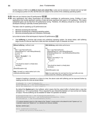 44                                                     Java - Fundamentals

      Another feature of NIO is its ability to lock and unlock files. Locks can be exclusive or shared and can be held
      on a contiguous portion of a file. But file locks are subject to the control of the underlying operating system.


Q 25: How can you improve Java I/O performance? PI BP
A 25: Java applications that utilize Input/Output are excellent candidates for performance tuning. Profiling of Java
      applications that handle significant volumes of data will show significant time spent in I/O operations. This means
      substantial gains can be had from I/O performance tuning. Therefore, I/O efficiency should be a high priority for
      developers looking to optimally increase performance.

      The basic rules for speeding up I/O performance are

           Minimize accessing the hard disk.
           Minimize accessing the underlying operating system.
           Minimize processing bytes and characters individually.

      Let us look at some of the techniques to improve I/O performance. CO

           Use buffering to minimize disk access and underlying operating system. As shown below, with buffering
           large chunks of a file are read from a disk and then accessed a byte or character at a time.

        Without buffering : inefficient code                      With Buffering: yields better performance

         try{                                                     try{
            File f = new File("myFile.txt");                          File f = new File("myFile.txt");
            FileInputStream fis = new FileInputStream(f);             FileInputStream fis = new FileInputStream(f);
            int count = 0;                                            BufferedInputStream bis = new BufferedInputStream(fis);
            int b = 0;                                                int count = 0;
            while((b = fis.read()) != -1){                            int b = 0 ;
               if(b== 'n') {                                         while((b = bis.read()) != -1){
                  count++;                                               if(b== 'n') {
               }                                                            count++;
            }                                                            }
              // fis should be closed in a finally block.             }
              fis.close() ;                                             //bis should be closed in a finally block.
          }                                                             bis.close() ;
        catch(IOException io){}                                     }
                                                                  catch(IOException io){}
        Note: fis.read() is a native method call to the
        underlying operating system.                              Note: bis.read() takes the next byte from the input buffer and only
                                                                  rarely access the underlying operating system.

            Instead of reading a character or a byte at a time, the above code with buffering can be improved further by
            reading one line at a time as shown below:

            FileReader fr = new FileReader(f);
            BufferedReader br = new BufferedReader(fr);
            while (br.readLine() != null) count++;

            By default the System.out is line buffered, which means that the output buffer is flushed when a new line
            character (i.e. “n”) is encountered. This is required for any interactivity between an input prompt and display
            of output. The line buffering can be disabled for faster I/O operation as follows:

            FileOutputStream fos = new FileOutputStream(file);
            BufferedOutputStream bos = new BufferedOutputStream(fos, 1024);
            PrintStream ps = new PrintStream(bos,false);

            // To redirect standard output to a file instead of the “System” console which is the default for both “System.out” (i.e.
            // standard output) and “System.err” (i.e. standard error device) variables

            System.setOut(ps);

            while (someConditionIsTrue)
                 System.out.println(“blah…blah…”);
            }
 