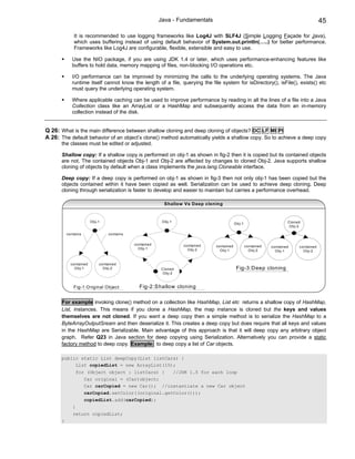 Java - Fundamentals                                                                 45

              It is recommended to use logging frameworks like Log4J with SLF4J (Simple Logging Façade for Java),
              which uses buffering instead of using default behavior of System.out.println(…..) for better performance.
              Frameworks like Log4J are configurable, flexible, extensible and easy to use.

             Use the NIO package, if you are using JDK 1.4 or later, which uses performance-enhancing features like
             buffers to hold data, memory mapping of files, non-blocking I/O operations etc.

             I/O performance can be improved by minimizing the calls to the underlying operating systems. The Java
             runtime itself cannot know the length of a file, querying the file system for isDirectory(), isFile(), exists() etc
             must query the underlying operating system.

             Where applicable caching can be used to improve performance by reading in all the lines of a file into a Java
             Collection class like an ArrayList or a HashMap and subsequently access the data from an in-memory
             collection instead of the disk.


Q 26: What is the main difference between shallow cloning and deep cloning of objects? DC LF MI PI
A 26: The default behavior of an object’s clone() method automatically yields a shallow copy. So to achieve a deep copy
      the classes must be edited or adjusted.

      Shallow copy: If a shallow copy is performed on obj-1 as shown in fig-2 then it is copied but its contained objects
      are not. The contained objects Obj-1 and Obj-2 are affected by changes to cloned Obj-2. Java supports shallow
      cloning of objects by default when a class implements the java.lang.Cloneable interface.

      Deep copy: If a deep copy is performed on obj-1 as shown in fig-3 then not only obj-1 has been copied but the
      objects contained within it have been copied as well. Serialization can be used to achieve deep cloning. Deep
      cloning through serialization is faster to develop and easier to maintain but carries a performance overhead.

                                                          Shallow Vs Deep cloning



                        O bj-1                           O bj-1                                                           C loned
                                                                                             O bj-1
                                                                                                                           O bj-2

          contains               contains

                                            contained                contained   contained            contained   contained     contained
                                              O bj-1                   O bj-2      O bj-1               O bj-2      O bj-1        O bj-2


            contained        contained
              O bj-1           O bj-2                   C loned                               Fig-3:D eep cloning
                                                         O bj-2



             Fig-1:O riginal O bject          Fig-2:Shallow cloning

      For example invoking clone() method on a collection like HashMap, List etc returns a shallow copy of HashMap,
      List, instances. This means if you clone a HashMap, the map instance is cloned but the keys and values
      themselves are not cloned. If you want a deep copy then a simple method is to serialize the HashMap to a
      ByteArrayOutputSream and then deserialize it. This creates a deep copy but does require that all keys and values
      in the HashMap are Serializable. Main advantage of this approach is that it will deep copy any arbitrary object
      graph. Refer Q23 in Java section for deep copying using Serialization. Alternatively you can provide a static
      factory method to deep copy. Example: to deep copy a list of Car objects.

      public static List deepCopy(List listCars) {
           List copiedList = new ArrayList(10);
                 for (Object object : listCars) {                 //JDK 1.5 for each loop
                     Car original = (Car)object;
                     Car carCopied = new Car(); //instantiate a new Car object
                     carCopied.setColor((original.getColor()));
                     copiedList.add(carCopied);
             }
             return copiedList;
      }
 